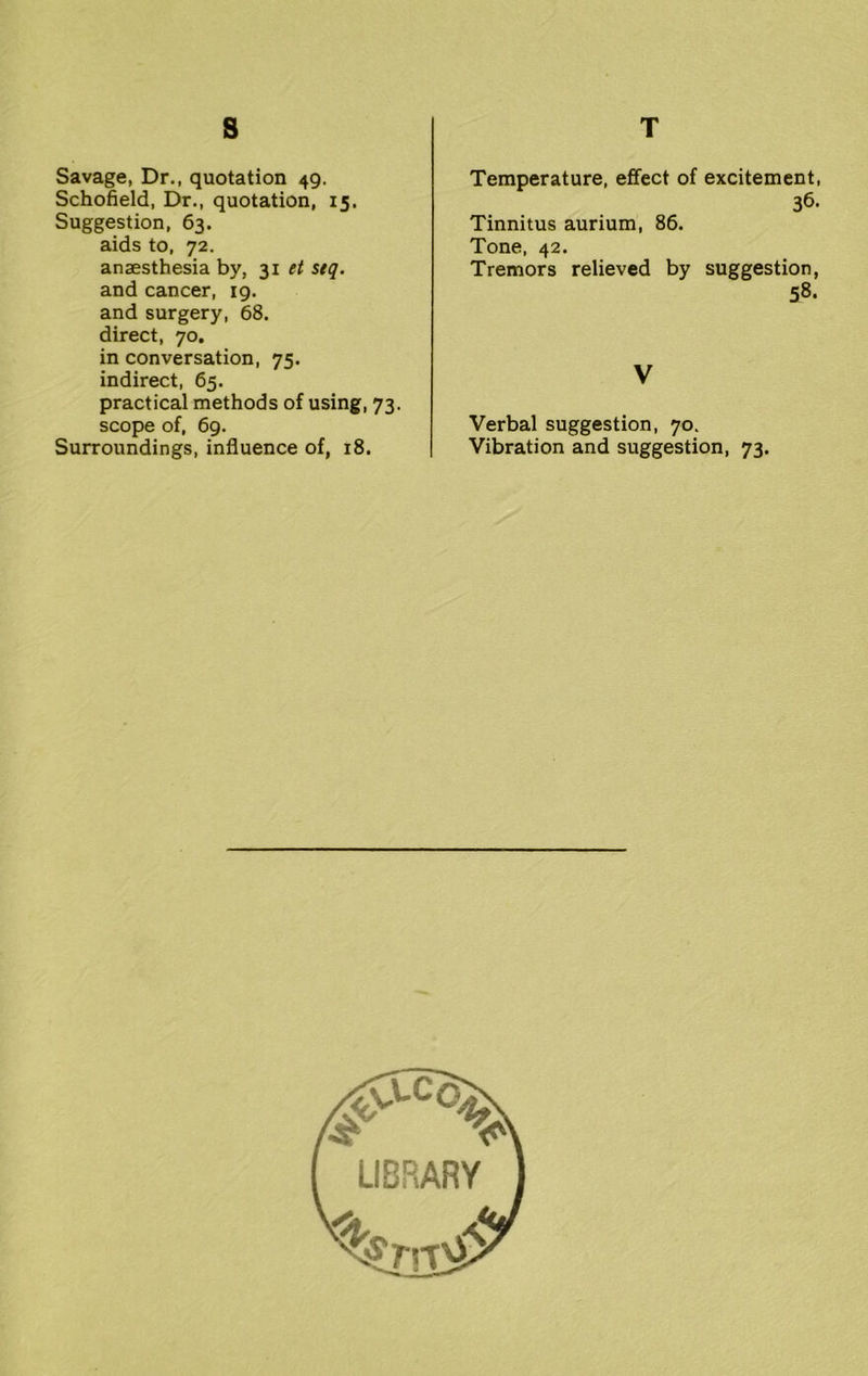 s Savage, Dr., quotation 49. Schofield, Dr., quotation, 15, Suggestion, 63. aids to, 72. anaesthesia by, 31 et stq. and cancer, 19. and surgery, 68. direct, 70. in conversation, 75. indirect, 65. practical methods of using, 73. scope of, 69. Surroundings, influence of, 18. T Temperature, effect of excitement, 36. Tinnitus aurium, 86. Tone, 42. Tremors relieved by suggestion, 58. V Verbal suggestion, 70. Vibration and suggestion, 73.