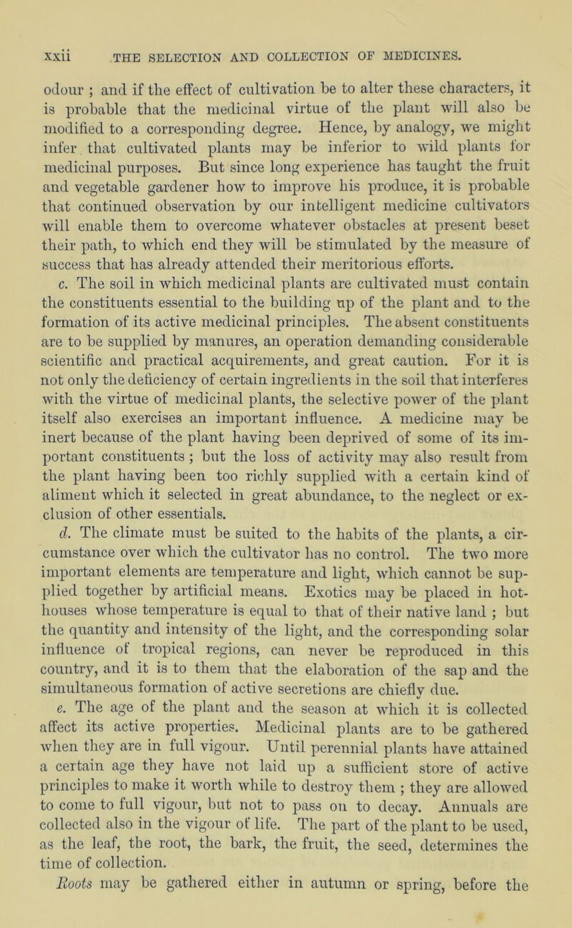 odour ; and if the effect of cultivation be to alter these characters, it is probable that the medicinal virtue of the plant will also be modified to a corresponding degree. Hence, by analogy, we might infer that cultivated plants may be inferior to wild plants lor medicinal purposes. But since long experience has taught the fruit and vegetable gardener how to improve his produce, it is probable that continued observation by our intelligent medicine cultivators will enable them to overcome whatever obstacles at present beset their path, to which end they will be stimulated by the measure of success that has already attended their meritorious efforts. c. The soil in which medicinal plants are cultivated must contain the constituents essential to the building up of the plant and to the formation of its active medicinal principles. The absent constituents are to be supplied by manures, an operation demanding considerable scientific and practical acquirements, and great caution. For it is not only the deficiency of certain ingredients in the soil that interferes with the virtue of medicinal plants, the selective power of the plant itself also exercises an important influence. A medicine may be inert because of the plant having been deprived of some of its im- portant constituents ; but the loss of activity may also result from the plant having been too riidily supplied with a certain kind of aliment which it selected in great abundance, to the neglect or ex- clusion of other essentials. d. The climate must be suited to the habits of the plants, a cir- cumstance over which the cultivator has no control. The two more important elements are temperature and light, which cannot be sup- plied together by artificial means. Exotics may be placed in hot- houses whose temperatui’e is equal to that of their native land ; but the quantity and intensity of the light, and the corresponding solar influence of tropical regions, can never be reproduced in this country, and it is to them that the elaboration of the sap and the simultaneous formation of active secretions are chiefly due. e. The age of the plant and the season at which it is collected affect its active properties. Medicinal plants are to be gathered wdien they are in full vigour. Until perennial plants have attained a certain age they have not laid up a sufficient store of active principles to make it worth while to destroy them ; they are allowed to come to full vigour, but not to pass on to decay. Annuals are collected also in the vigour of life. The part of the plant to be used, as the leaf, the root, the bark, the fruit, the seed, determines the time of collection. Roots may be gathered either in autumn or spring, before the