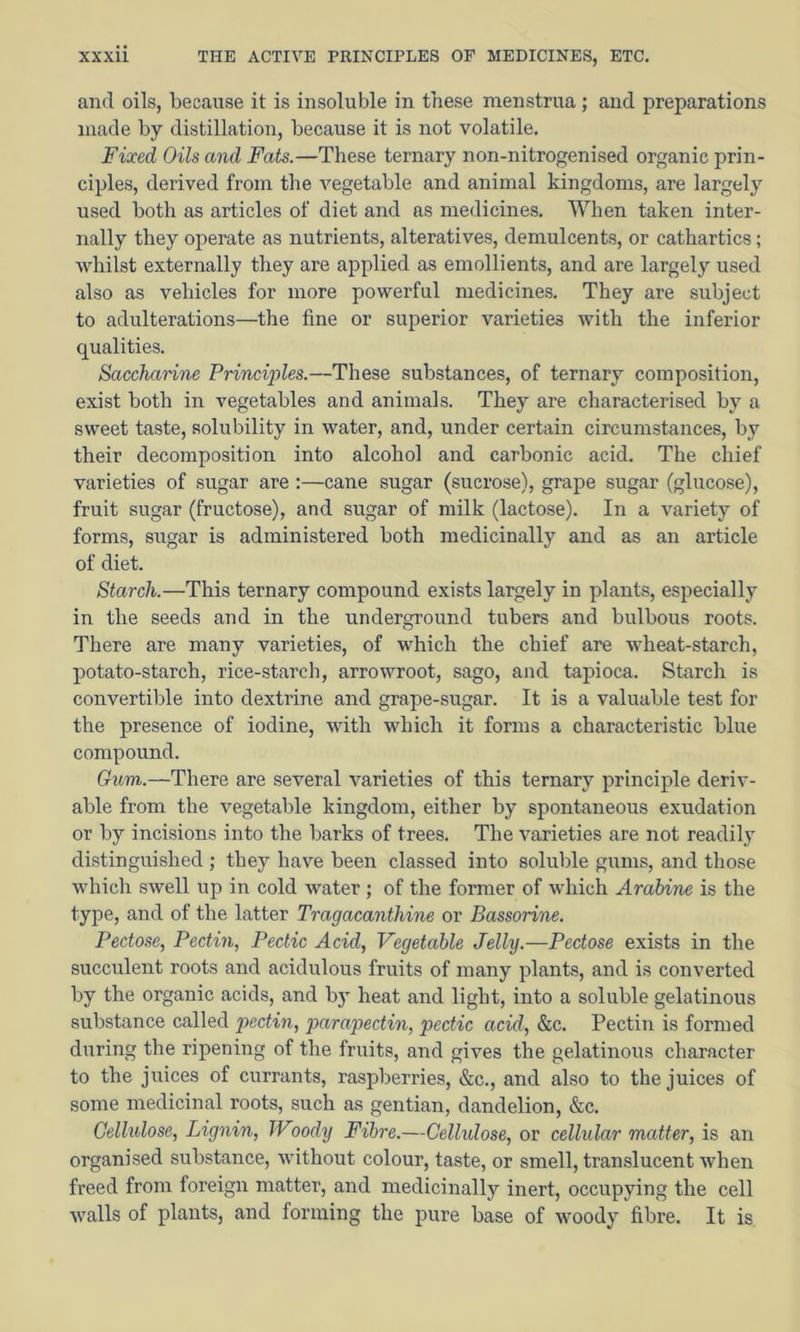 and oils, because it is insoluble in these menstrua; and preparations made by distillation, because it is not volatile. Fixed Oils and Fats.—These ternary non-nitrogenised organic prin- ciples, derived from the vegetable and animal kingdoms, are largely used both as articles of diet and as medicines. When taken inter- nally they operate as nutrients, alteratives, demulcents, or cathartics ; whilst externally they are applied as emollients, and are largely used also as vehicles for more powerful medicines. They are subject to adulterations—the fine or superior varieties with the inferior qualities. Saccharine Principles.—These substances, of ternary composition, exist both in vegetables and animals. They are characterised by a sweet taste, solubility in water, and, under certain circumstances, by their decomposition into alcohol and carbonic acid. The chief varieties of sugar are :—cane sugar (sucrose), grape sugar (glucose), fruit sugar (fructose), and sugar of milk (lactose). In a variety of forms, sugar is administered both medicinally and as an article of diet. Starch.—This ternary compound exists largely in plants, especially in the seeds and in the underground tubers and bulbous roots. There are many varieties, of which the chief are wheat-starch, potato-starch, rice-starch, arrowroot, sago, and tapioca. Starch is convertible into dextrine and grape-sugar. It is a valuable test for the presence of iodine, with which it forms a characteristic blue compound. Gum.—There are several varieties of this ternary principle deriv- able from the vegetable kingdom, either by spontaneous exudation or by incisions into the barks of trees. The varieties are not readily distinguished ; they have been classed into soluble gums, and those which swell up in cold water ; of the former of which Arabine is the type, and of the latter Tragacanthine or Bassorine. Pectose, Pectin, Pectic Acid, Vegetable Jelly.—Pectose exists in the succulent roots and acidulous fruits of many plants, and is converted by the organic acids, and by heat and light, into a soluble gelatinous substance called pectin, parapectin, pectic acid, &c. Pectin is formed during the ripening of the fruits, and gives the gelatinous character to the juices of currants, raspberries, &c., and also to the juices of some medicinal roots, such as gentian, dandelion, &c. Cellulose, Lignin, Woody Fibre.—Cellulose, or cellular matter, is an organised substance, without colour, taste, or smell, translucent when freed from foreign matter, and medicinally inert, occupying the cell walls of plants, and forming the pure base of woody fibre. It is