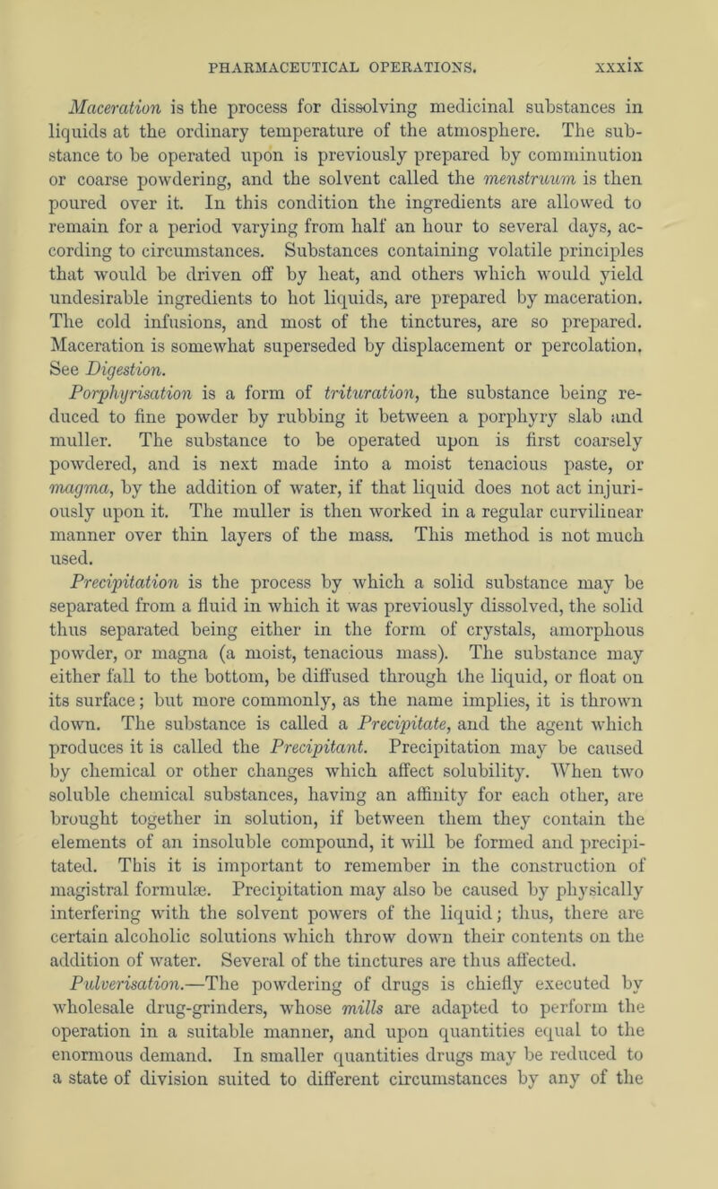 Maceration is the process for dissolving medicinal substances in liquids at the ordinary temperature of the atmosphere. The sub- stance to be operated upon is previously prepared by comminution or coarse powdering, and the solvent called the menstruum is then poured over it. In this condition the ingredients are allowed to remain for a period varying from half an hour to several days, ac- cording to circumstances. Substances containing volatile principles that would be driven off by heat, and others which would yield undesirable ingredients to hot liquids, are prepared by maceration. The cold infusions, and most of the tinctures, are so prepared. Maceration is somewhat superseded by displacement or percolation. See Digestion. Porphyrisation is a form of trituration, the substance being re- duced to fine powder by rubbing it between a porphyry slab and muller. The substance to be operated upon is first coarsely powdered, and is next made into a moist tenacious paste, or magma, by the addition of water, if that liquid does not act injuri- ously upon it. The muller is then worked in a regular curvilinear manner over thin layers of the mass. This method is not much used. Precipitation is the process by which a solid substance may be separated from a fluid in which it was previously dissolved, the solid thus separated being either in the form of crystals, amorphous powder, or magna (a moist, tenacious mass). The substance may either fall to the bottom, be diffused through the liquid, or float on its surface; but more commonly, as the name implies, it is thrown down. The substance is called a Precipitate, and the agent which produces it is called the Precipitant. Precipitation may be caused by chemical or other changes which affect solubility. When two soluble chemical substances, having an affinity for each other, are brought together in solution, if between them they contain the elements of an insoluble compound, it will be formed and precipi- tated. This it is important to remember in the construction of magistral formulae. Precipitation may also be caused by physically interfering with the solvent powers of the liquid; thus, there are certain alcoholic solutions which throw down their contents on the addition of water. Several of the tinctures are thus affected. Pulverisation.—The powdering of drugs is chiefly executed by wholesale drug-grinders, whose mills are adapted to perform the operation in a suitable manner, and upon quantities equal to the enormous demand. In smaller quantities drugs may be reduced to a state of division suited to different circumstances by any of the