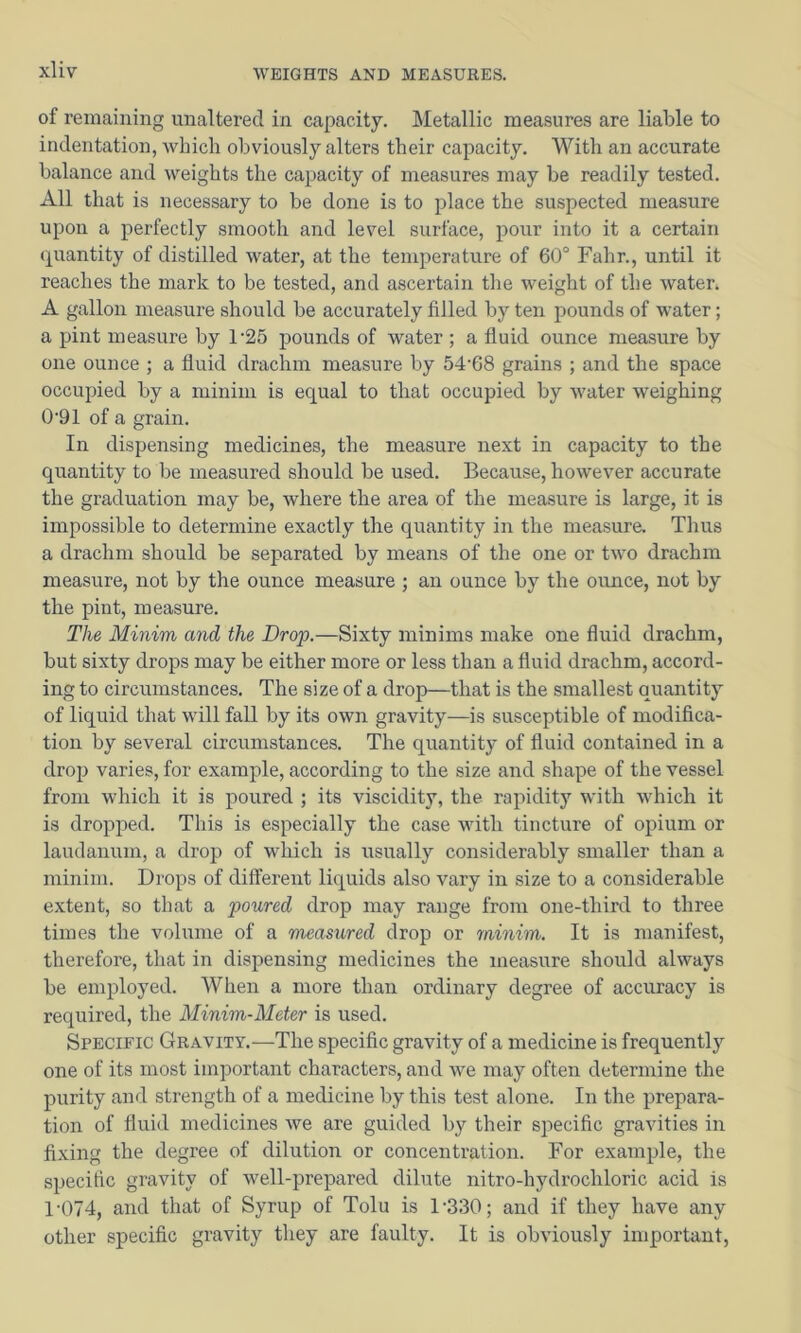 of remaining unaltered in capacity. Metallic measures are liable to indentation, which obviously alters their capacity. With an accurate balance and weights the capacity of measures may be readily tested. All that is necessary to be done is to place the suspected measure upon a perfectly smooth and level surface, pour into it a certain quantity of distilled water, at the temperature of 60° Fahr., until it reaches the mark to be tested, and ascertain the weight of the water. A gallon measure should be accurately filled by ten pounds of water; a pint measure by 1’25 pounds of water ; a fluid ounce measure by one ounce ; a fluid drachm measure by 54’68 grains ; and the space occupied by a minim is equal to that occupied by water weighing 0'91 of a grain. In dispensing medicines, the measure next in capacity to the quantity to be measured should be used. Because, however accurate the graduation may be, where the area of the measure is large, it is impossible to determine exactly the quantity in the measure. Thus a drachm should be separated by means of the one or two drachm measure, not by the ounce measure ; an ounce by the ounce, not by the pint, measure. The Minim and the Drop.—Sixty minims make one fluid drachm, but sixty drops may be either more or less than a fluid drachm, accord- ing to circumstances. The size of a drop—that is the smallest quantity of liquid that will fall by its own gravity—is susceptible of modifica- tion by several circumstances. The quantity of fluid contained in a drop varies, for example, according to the size and shape of the vessel from which it is poured ; its viscidity, the rapidity with which it is dropped. This is especially the case with tincture of opium or laudanum, a drop of which is usually considerably smaller than a minim. Drops of different liquids also vary in size to a considerable extent, so that a poured drop may range from one-third to three times the volume of a measured drop or minim. It is manifest, therefore, that in dispensing medicines the measure should always be employed. When a more than ordinary degree of accuracy is required, the Minim-Meter is used. Specific Gravity.—The specific gravity of a medicine is frequently one of its most important characters, and we may often determine the purity and strength of a medicine by this test alone. In the prepara- tion of fluid medicines we are guided by their specific gravities in fixing the degree of dilution or concentration. For example, the specific gravity of well-prepared dilute nitro-hydrochloric acid is 1-074, and that of Syrup of Tolu is 1-330; and if they have any other specific gravity they are faulty. It is obviously important.