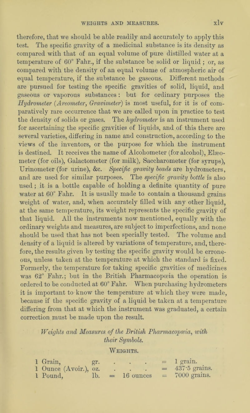 therefore, that we should be able readily and accurately to apply this test. The specific gravity of a medicinal substance is its density as compared with that of an equal volume of pure distilled water at a temperature of 60° Fahr., if the substance be solid or liquid ; or, as compared with the density of an equal volume of atmospheric air of equal temperature, if the substance be gaseous. Different methods are pursued for testing the specific gravities of solid, liquid, and gaseous or vaporous substances: but for ordinary purposes the Hydrometer (Areometer, Gravimeter) is most useful, for it is of com- paratively rare occurrence that we are called upon in practice to test the density of solids or gases. The hydrometer is an instrument used for ascertaining the specific gravities of liquids, and of this there are several varieties, differing in name and construction, according to the views of the inventors, or the purpose for which the instrument is destined. It receives the name of Alcohometer (for alcohol), Elaeo- meter (for oils), Galactometer (for milk), Saccharometer (for syrups), Urinometer (for urine), &c. Specific gravity beads are hydrometers, and are used for similar purposes. The specific gravity bottle is also used; it is a bottle capable of holding a definite quantity of pure water at 60° Fahr. It is usually made to contain a thousand grains weight of water, and, when accurately filled with any other liquid, at the same temperature, its weight represents the specific gravity of that liquid. All the instruments now mentioned, equally with the ordinary weights and measures, are subject to imperfections, and none should be used that has not been specially tested. The volume and density of a liquid is altered by variations of temperature, and, there- fore, the results given by testing the specific gravity would be errone- ous, unless taken at the temperature at which the standard is fixed. Formerly, the temperature for taking specific gravities of medicines was 62° Fahr.; but in the British Pharmacopoeia the operation is ordered to be conducted at 60° Fahr. When purchasing hydrometers it is important to know the temperature at which they were made, because if the specific gravity of a liquid be taken at a temperature differing from that at which the instrument was graduated, a certain correction must be made upon the result. IFeights and Measures of the British Pharmacopoeia, with their Symbols. Weights. 1 Grain, gr. . . . =1 grain. 1 Ounce (Avoir.), oz. . . . = 4.37'5 grains. I Pound, lb. = 16 ounces = 7000 grains.