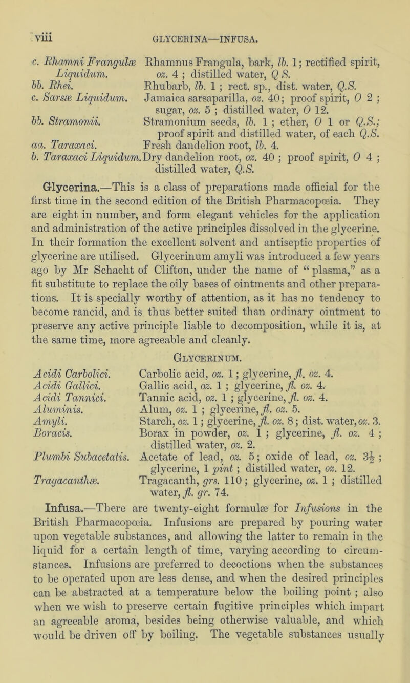 Vlll GLYCEBINA—INFUSA. c. Ehamni Frcmgulee, Rhamnus Frangula, bark, lb. 1; rectified spirit, Liquidum. bb. Rhei. c. Sarsx Liquidum oz. 4 ; distilled water, Q S. Rhubarb, lb. 1 ; rect. sp., dist. water, Q.S. Jamaica sarsaparilla, oz. 40; proof spirit, 0 2 ; sugar, oz. 5 ; distilled water, 0 12. Stramonium seeds, lb. 1 ; ether, 0 1 or Q.S.; proof spirit and distilled water, of each Q.S. Fresh dandelion root, lb. 4. h. Taraxaci Liquidum.T>ry dandelion root, oz. 40 ; proof spirit, 0 4 ; distilled water, Q.S. hb. Stramonii. aa. Taraxaci. Glycerina.—This is a class of preparations made official for the first time in the second edition of the British Pharmacopoeia. They are eight in number, and form elegant vehicles for the application and administration of the active principles dissolved in the glycerine. In their formation the excellent solvent and antiseptic properties of glycerine are utilised. Glycerinum amyli was introduced a few years ago by Mr Schacht of Clifton, under the name of “ plasma,” as a fit substitute to replace the oily bases of ointments and other prepara- tions. It is specially worthy of attention, as it has no tendency to become rancid, and is thus better suited than ordinary ointment to preserve any active principle liable to decomposition, while it is, at the same time, more agreeable and cleanly. Acidi Carbolici. Acidi Gallici. Acidi Tannici. Aluminis. Amyli. Boracis. Plumbi Subacetaiis. Tragacanthx. Glycerinum. Carbolic acid, oz. 1; glycerine, Jl. oz. 4. Gallic acid, oz. 1 ; glycerine, ji. oz. 4. Tannic acid, oz. 1 ; glycerine, Jl. oz. 4. Alum, oz. 1 ; glycerine,^, oz. 5. Starch, oz. 1; glycerine, Jl. oz. 8; dist. water, o^. 3. Borax in powder, oz. 1 ; glycerine, Jl. oz. 4 ; distilled water, oz. 2. Acetate of lead, oz. 5; oxide of lead, oz. 3^ ; glycerine, 1 pint; distilled water, oz. 12. Tragacanth, grs. 110; glycerine, oz. 1 ; distilled water, gr. 74. Infusa.—There are twenty-eight formulse for Infusions in the British Pharmacopoeia. Infusions are prepared by pouring water upon vegetable substances, and allovdng the latter to remain in the liquid for a certain length of time, varying according to circum- stances. Infusions are preferred to decoctions when the substances to be operated upon are less dense, and when the desired principles can be abstracted at a temperature below the boiling point ; also when we wish to preserve certain fugitive principles which impart an agreeable aroma, besides being otherwise valuable, and which would be driven off by boiling. The vegetable substances usually
