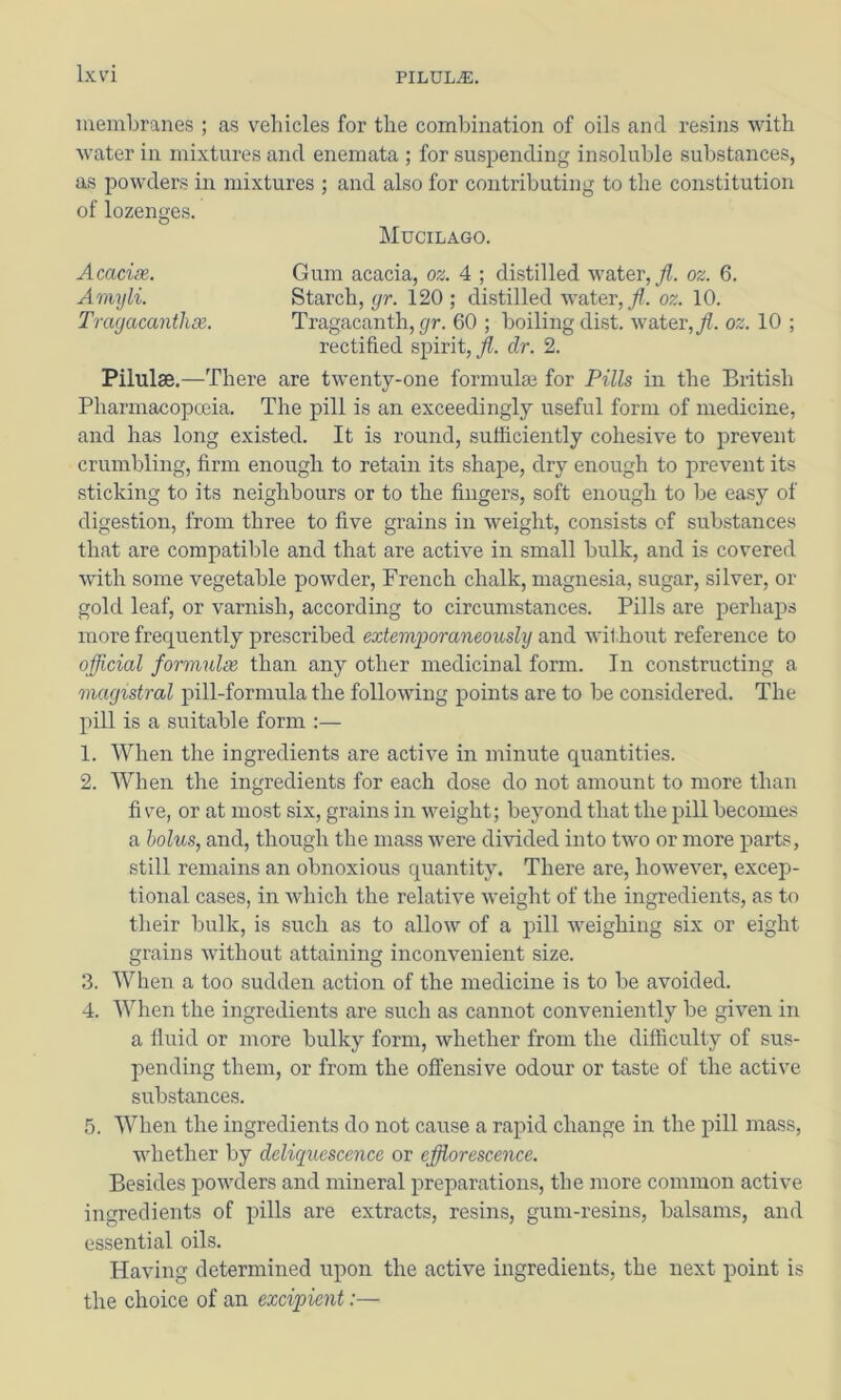 membranes ; as vehicles for the combination of oils and resins with water in mixtures and enemata ; for suspending insoluble substances, as powders in mixtures ; and also for contributing to the constitution of lozenges. Mucilago. Acacise. Gum acacia, oz. 4 ; distilled water, y?. oz. 6. Amyli. Starch, ^r. 120; distilled water, oz. 10. Trayacanthee. Tragacanth, (/r. 60 ; boiling dist. water,/, oz. 10 ; rectified spirit, /. dr. 2. Pilulae.—There are twenty-one formulae for Pills in the British Pharmacopoeia. The pill is an exceedingly useful form of medicine, and has long existed. It is round, suificiently cohesive to prevent crumbling, firm enough to retain its shape, dry enough to prevent its sticking to its neighbours or to the fingers, soft enough to be easy of digestion, from three to five grains in weight, consists of substances that are compatible and that are active in small bulk, and is covered with some vegetable powder, French chalk, magnesia, sugar, silver, or gold leaf, or varnish, according to circumstances. Pills are perhaps more frequently prescribed extemjyoraneously and withoiit reference to official formulee than any other medicinal form. In constructing a magistral pill-formula the following points are to be considered. The pill is a suitable form :— 1. When the ingredients are active in minute quantities. 2. When the ingredients for each dose do not amount to more than fi ve, or at most six, grains in weight; beyond that the pill becomes a bolus, and, though the mass were divided into two or more parts, still remains an obnoxious quantity. There are, however, excep- tional cases, in which the relative weight of the ingredients, as to tlieir bulk, is such as to allow of a pill weighing six or eight grains without attaining inconvenient size. 3. When a too sudden action of the medicine is to be avoided. 4. When the ingredients are such as cannot conveniently be given in a fluid or more bulky form, whether from the difficulty of sus- pending them, or from the offensive odour or taste of the active substances. 5. When the ingredients do not cause a rapid change in the pill mass, whether by deliquescence or efflorescence. Besides powders and mineral preparations, the more common active ingredients of pills are extracts, resins, gum-resins, balsams, and essential oils. Having determined upon the active ingredients, the next point is the choice of an excipient:—