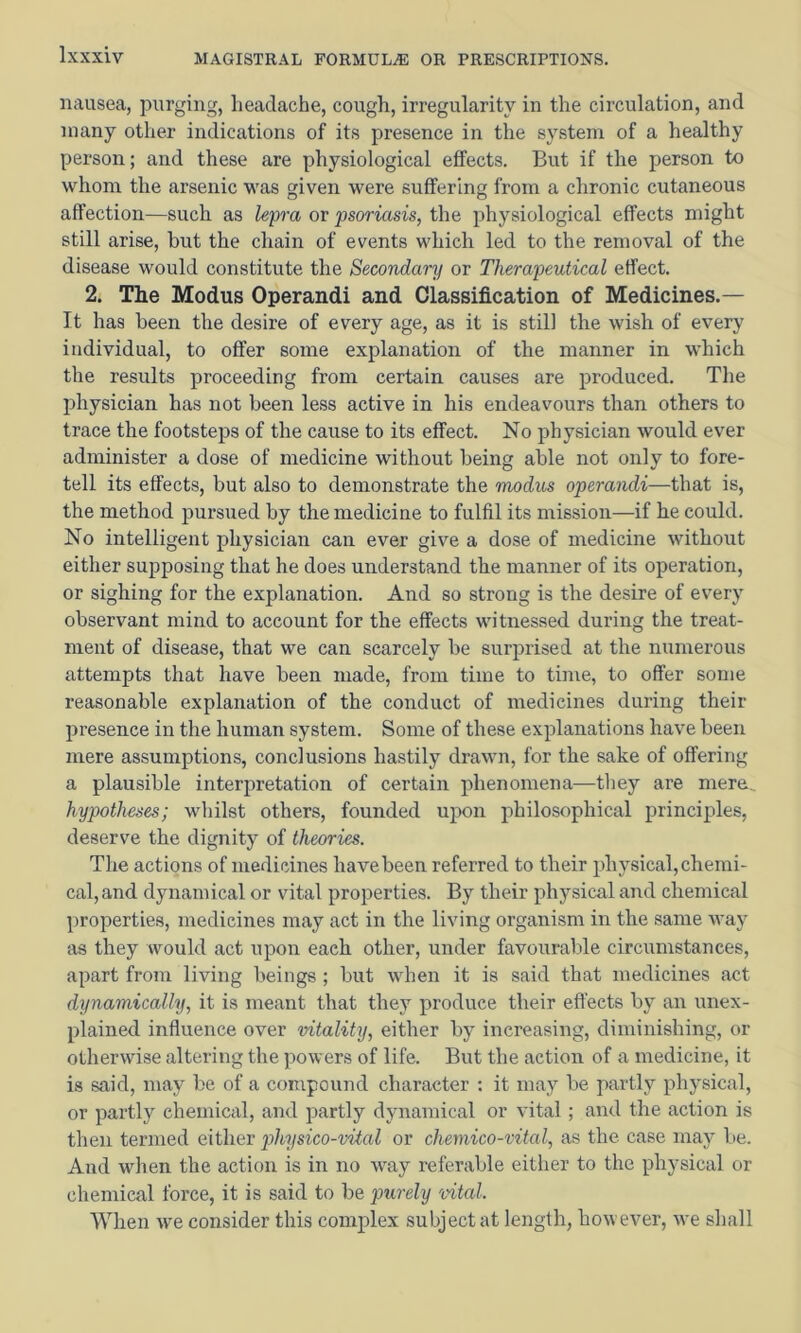 nausea, purging, lieaclache, cough, irregularity in the circulation, and many other indications of its presence in the system of a healthy person; and these are physiological effects. But if the person to whom the arsenic was given were suffering from a chronic cutaneous affection—such as Ufi'a or psoriasis, the physiological effects might still arise, but the chain of events which led to the removal of the disease would constitute the Secondary or Therapeutical effect. 2. The Modus Operandi and Classification of Medicines.— It has been the desire of every age, as it is still the wish of every individual, to offer some explanation of the manner in which the results proceeding from certain causes are produced. The jDhysician has not been less active in his endeavours than others to trace the footsteps of the cause to its effect. No physician would ever administer a dose of medicine without being able not only to fore- tell its effects, but also to demonstrate the modus operandi—that is, the method pursued by the medicine to fulfil its mission—if he could. No intelligent physician can ever give a dose of medicine without either supposing that he does understand the manner of its operation, or sighing for the explanation. And so strong is the desire of ev^ery observant mind to account for the effects witnessed during the treat- ment of disease, that we can scarcely be surprised at the numerous attempts that have been made, from time to time, to offer some reasonable explanation of the conduct of medicines during their presence in the human system. Some of these explanations have been mere assumptions, conclusions hastily drawn, for the sake of offering a plausible interpretation of certain phenomena—they are mere.. hypotheses; whilst others, founded upon philosophical principles, deserve the dignity of theories. The actions of medicines have been referred to their physical, chemi- cal, and dynamical or vital properties. By their physical and chemical properties, medicines may act in the living organism in the same way as they would act upon each other, under favourable circumstances, apart from living beings; but when it is said that medicines act dynamically, it is meant that they produce their effects by an unex- plained influence over vitality, either by increasing, diminishing, or otherwise altering the powers of life. But the action of a medicine, it is said, may be of a compound character ; it may be partly physical, or partly chemical, and partly dynamical or vital; and the action is then termed either physico-vital or chemico-vital, as the case may be. And when the action is in no way referable either to the physical or chemical force, it is said to be imrely 'vital. When we consider this complex subject at length, however, we shall