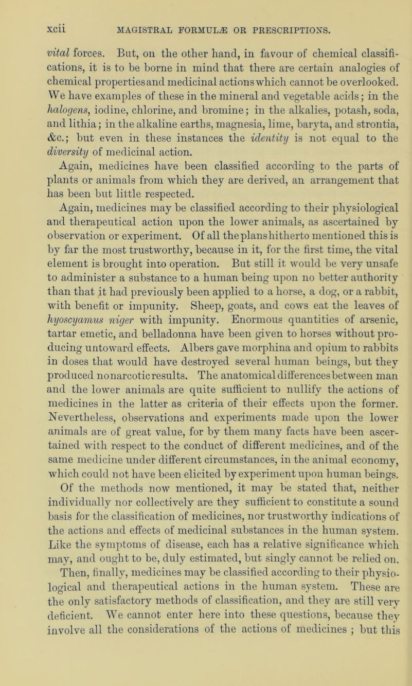 vital forces. But, on the other hand, in favour of chemical classifi- cations, it is to be borne in mind that there are certain analogies of chemical properties and medicinal actions which cannot be overlooked. We have examples of these in the mineral and vegetable acids; in the halogens, iodine, chlorine, and bromine; in the alkalies, potash, soda, and lithia; in the alkaline earths, magnesia, lime, baryta, and strontia, &c.; but even in these instances the identity is not ecj[ual to the diversity of medicinal action. Again, medicines have been classified according to the parts of plants or animals from which they are derived, an arrangement that has been but little respected. Again, medicines may be classified according to their physiological and therapeutical action upon the lower animals, as ascertained by observation or experiment. Of all the plans hitherto mentioned this is by far the most trustworthy, because in it, for the first time, the vital element is brought into operation. But still it would be very unsafe to administer a substance to a human being upon no better authority than that it had previously been applied to a horse, a dog, or a rabbit, with benefit or impunity. Sheep, goats, and cows eat the leaves of hyoscyamus niger with impunity. Enormous quantities of arsenic, tartar emetic, and belladonna have been given to horses without pro- ducing untoward effects. Albers gave morphina and opium to rabbits in doses that would have destroyed several human beings, but they produced nonarcoticresults. The anatomical differences between man and the lower animals are quite sufficient to nullify the actions of medicines in the latter as criteria of their effects upon the former. Nevertheless, observations and experiments made upon the lower animals are of great value, for by them many facts have been ascer- tained with respect to the conduct of different medicines, and of the same medicine under different circumstances, in the animal economy, which could not have been elicited by experiment upon human beings. Of the methods now mentioned, it may be stated that, neither individually nor collectively are they sufficient to constitute a sound basis for the classification of medicines, nor trustworthy indications of the actions and effects of medicinal substances in the human system. Like the symptoms of disease, each has a relative significance which may, and ought to be, duly estimated, but singly cannot be relied on. Then, finally, medicines may be classified according to their physio- logical and therapeutical actions in the human system. These are the only satisfactory methods of classification, and they are still very deficient. We cannot enter here into these questions, because they involve all the considerations of the actions of medicines ; but this