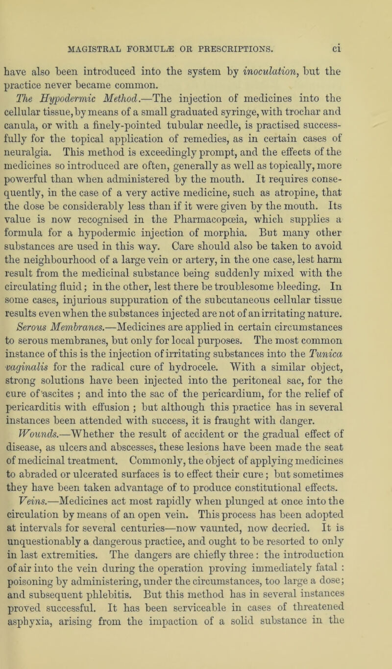 have also been introduced into the system by inoculation, but the practice never became common. Tlie Hypodermic Method.—The injection of medicines into the cellular tissue, by means of a small graduated syringe, with trochar and canula, or with a finely-pointed tubular needle, is practised success- fully for the topical application of remedies, as in certain cases of neuralgia. This method is exceedingly prompt, and the effects of the medicines so introduced are often, generally as well as topically, more powerful than when administered by the mouth. It requires conse- quently, in the case of a very active medicine, such as atropine, that the dose be considerably less than if it were given by the mouth. Its value is now recognised in the Pharmacopoeia, which supplies a formula for a hypodermic injection of morphia. But many other substances are used in this way. Care should also be taken to avoid the neighbourhood of a large vein or artery, in the one case, lest harm result from the medicinal substance being suddenly mixed with the circulating fluid; in the other, lest there be troublesome bleeding. In some cases, injurious suppuration of the subcutaneous cellular tissue results even when the substances injected are not of an irritating nature. Serous Membranes.—Medicines are applied in certain circumstances to serous membranes, but only for local purposes. The most common instance of this is the injection of imtating substances into the Tunica vaginalis for the radical cure of hydrocele. With a similar object, strong solutions have been injected into the peritoneal sac, for the cure of ascites ; and into the sac of the pericardium, for the relief of pericarditis with effusion ; but although this practice has in several instances been attended with success, it is fraught with danger. Wounds.—Whether the result of accident or the gradual effect of disease, as ulcers and abscesses, these lesions have been made the seat of medicinal treatment. Commonly, the object of applying medicines to abraded or ulcerated surfaces is to efl’ect their cure; but sometimes they have been taken advantage of to produce constitutional effects. Veins.—Medicines act most raj^idly when plunged at once into the circulation by means of an open vein. This process has been adopted at intervals for several centuries—now vaunted, now decried. It is unquestionably a dangerous practice, and ought to be resorted to only in last extremities. The dangers are chiefly three : the introduction of air into the vein during the operation proving immediately fatal ; poisoning by administering, under the circumstances, too large a dose; and subsequent phlebitis. But this method has in several instances proved successful. It has been serviceable in cases of threatened asphyxia, arising from the impaction of a solid substance in the