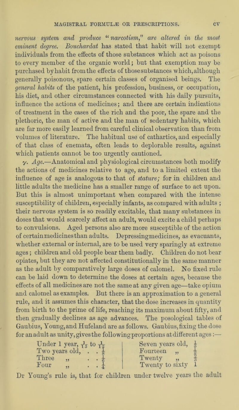 nervous system and produce “ narcotism ” are altered in the most eminent degree. Bouchardat has stated that habit will not exempt individuals from the effects of those substances which act as poisons to every member of the organic world; but that exemption may be purchased by habit from the effects of those substances which, although generally poisonous, spare certain classes of organised lieings. The general habits of the patient, his profession, business, or occupation, his diet, and other circumstances connected with his daily pursuits, influence the actions of medicines; and there are certain indications of treatment in the cases of the rich and the poor, the spare and the plethoric, the man of active and the man of sedentary habits, which are far more easily learned from careful clinical observation than from volumes of literature. The habitual use of cathartics, and especially of that class of enemata, often leads to deplorable results, against which patients cannot be too urgently cautioned. y. Age.—Anatomical and physiological circumstances both modify the actions of medicines relative to age, and to a limited extent the influence of age is analogous to that of stature; for in children and little adults the medicine has a smaller range of surface to act upon. But this is almost unimportant when compared with the intense susceptibility of children, especially infants, as compared with adults ; their nervous system is so readily excitable, that many substances in doses that would scarcely affect an adult, would excite a child perhaps to convulsions. Aged persons also are more susceptible of the action of certain medicines than adults. Depressingmedicines, as evacuants, whether external or internal, are to be used very sparingly at extreme ages; children and old people bear them badly. Children do not bear opiates, but they are not affected constitutionally in the same manner as the adult by comparatively large doses of calomel. No fixed rule can be laid down to determine the doses at certain ages, because the effects of all medicines are not the same at any given age—take opium and calomel as examples. But there is an approximation to a general rule, and it assumes this character, that the dose increases in quantity from birth to the prime of life, reaching its maximum about fifty, and then gradually declines as age advances. The posological tables of Gaubius, Young,and Hufeland are as follows. Gaubius,fixing the dose for an adult as unity, gives the following proportions at different ages:— Seven years old, J Under 1 year, ^5 to ^ Two years old, . . J Three „ . . ^ Four „ • • i Fourteen Twenty „ Twenty to sixty Dr Young’s rule is, that for children under twelve years the adult