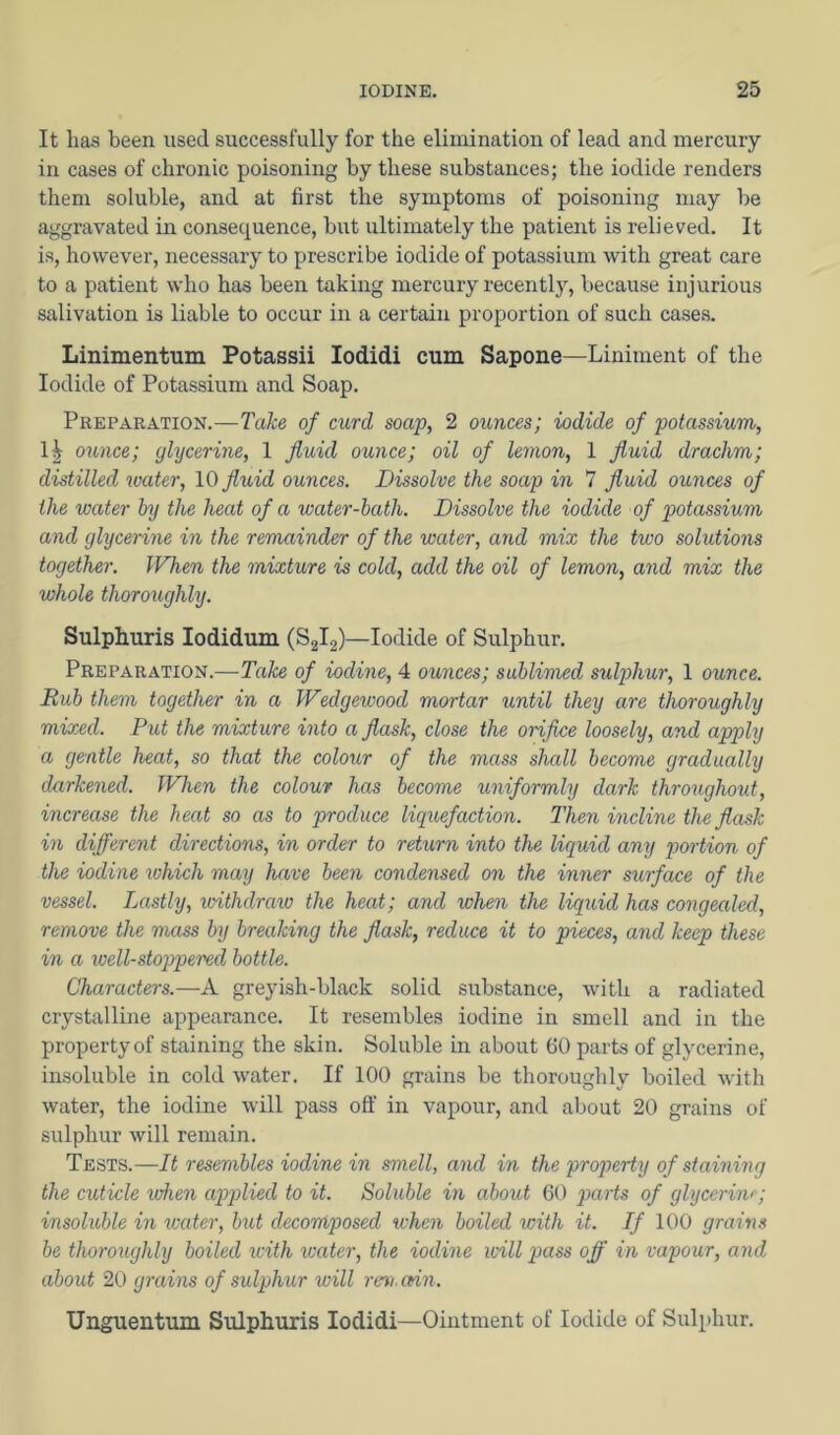 It has been used successfully for the elimination of lead and mercury in cases of chronic poisoning by these substances; the iodide renders them soluble, and at first the symptoms of poisoning may be aggravated in consequence, but ultimately the patient is relieved. It is, however, necessary to prescribe iodide of potassium with great care to a patient who has been taking mercury recently, because injurious Sidivation is liable to occur in a certain proportion of such cases. Linimentum Potassii lodidi cum Sapone—Liniment of the Iodide of Potassium and Soap. Preparation.—Take of curd soap, 2 ounces; iodide of potassium, 1^ ounce; glycerine, 1 fluid ounce; oil of lemon, 1 fluid drachm; distilled water, \Q fluid ounces. Dissolve the soap in 7 fluid ounces of the water by the heat of a water-hath. Dissolve the iodide of potassium and glycerine in the remainder of the water, and mix the two solutions together. When the mixture is cold, add the oil of lemon, and mix the whole thoroughly. Sulphuris lodidum (S2I2)—Iodide of Sulphur. Preparation.—Take of iodine, 4 ounces; sublimed sulphur, 1 ounce. Rub them together in a Wedgewood mortar until they are thoroughly mixed. Put the mixture into a flask, close the orifice loosely, and apply a gentle heat, so that the colour of the mass shall become gradually darkened. When the colour has become uniformly dark throughout, increase the heat so as to produce liquefaction. Then incline the flask in different directions, in order to return into the liquid any portion of the iodine which may have been condensed on the inner surface of the vessel. Lastly, ivithdraw the heat; and when the liquid has congealed, remove the mass by breaking the flask, reduce it to pieces, and keep these in a ioell-stoppei'ed bottle. Characters.—A greyish-black solid substance, with a radiated crystalline appearance. It resembles iodine in smell and in the property of staining the skin. Soluble in about 60 parts of glycerine, insoluble in cold water. If 100 grains be thoroughly boiled with water, the iodine will pass off in vapour, and about 20 grains of sulphur will remain. Tests.—It resembles iodine in smell, and in the property of staining the cuticle when applied to it. Soluble in about 60 parts of glycerin/; insoluble in water, but decomposed when boiled with it. If 100 grains be thoroughly boiled ^cith xcatcr, the iodine will pxass off in vapour, and about 20 grains of sulphur will rev. cnn. Unguentum Sulphuris lodidi—Ointment of Iodide of Sulphur.