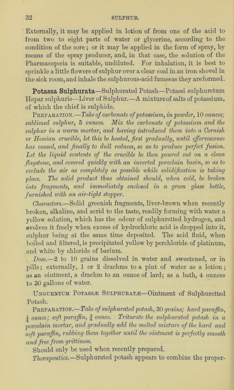 Externally, it may be applied in lotion of from one of the acid to from two to eight parts of water or glycerine, according to the condition of the sore ; or it may be applied in the form of spray, by means of the spray producer, and, in that case, the solution of the Pharmacopoeia is suitable, undiluted. For inhalation, it is best to sprinkle a little flowers of sulphur over a clear coal in an iron shovel in the sick room, and inhale the sulphurous-acid fumes as they are formed. Potassa Sulphurata—Sulphurated Potash—Potassi sulphuretum Hepar sulphuris—Liver of Sulphur.—A mixture of salts of potassium, of which the chief is sulphide. Preparation.—Tahe of carbonate of 'potassium, in powder, 10 ounces; sublimed sulphur, 5 ounces. Mix the carbonate of potassium and the sulphur in a warm mortar, and having introduced them into a Cornish or Hessian crucible, let this be heated, first gradually, until effervescence has ceased, and finally to dull redness, so as to produce perfect fusion. Let the liquid contents of the crucible be then poured out on a clean flagstone, and covered quickly with an inverted porcelain basin, so as to exclude the air as completely as possible while solidification is taking place. The solid product thus obtained should, when cold, be broken into fragments, and immediately enclosed in a green glass bottle, furnished ivith an air-tight stopper. Characters.—Solid greenish fragments, liver-brown when recently broken, alkaline, and acrid to the taste, readily forming with water a yellow solution, which has the odour of sulphuretted hydrogen, and evolves it freely when excess of hydrochloric acid is dropped into it, sulphur being at the same time deposited. The acid fluid, when boiled and filtered, is precipitated yellow by perchloride of platinum, and white by chloride of barium. Dose.—2 to 10 grains dissolved in water and sweetened, or in pills; externally, 1 or 2 drachms to a pint of water as a lotion ; as an ointment, a drachm to an ounce of lard; as a bath, 4 ounces to 30 gallons of water. Unguentum PoTASSiE SULPHURATE—Ointment of Sulphuretted Potash. Preparation.—Take of sulphurated potash, 30 gratis; hard paraffin, ^ ounce; soft paraffin, § ounce. Triturate the sulphurated potash in a porcelain mortar, and gradually add the melted mixture of the hard and soft paraffin, rubbing them together until the ointment is perfectly smooth and free from grittiness. Should only be used when recently prepared. Therapeutics.—Sulphurated potash appears to combine the proper-