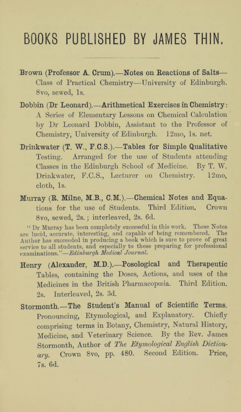 BOOKS PUBLISHED BY JAMES THIN. Brown (Professor A. Crum).—Notes on Eeactions of Salts— Class of Practical Chemistry—University of Edinburgh. 8vo, sewed, Is. Dobbin (Dr Leonard).—Arithmetical Exercises in Chemistry: A Series of Elementary Lessons on Chemical Calculation by T3r Leonard Dobbin, Assistant to the Professor of Chemistry, University of Edinburgh. 12mo, Is. net. Drinkwater (T. W., F.C.S.).—Tables for Simple Qualitative Testing. Arranged for the use of Students attending Classes in the Edinburgh School of ^Medicine. By T. W. Drinkwater, F.C.S., Lecturer on Chemistry. 12mo, cloth. Is. Mui-ray (R. Milne, M.B., C.M.).—Chemical Notes and Equa- tions for the use of Students. Third Edition. Crown 8vo, sewed, 2s.; interleaved, 2s. 6d. “ Dr Murray has been completely successful in this work. These Notes are lucid, accurate, interesting, and capable of being remembered. The Author has succeeded in producing a book which is sure to prove of great service to all students, and especially to those preparing for professional examinations.”—Edinburgh Medical Journal. Henry (Alexander, M.D.).—Posological and Therapeutic Table.s, containing the Doses, Actions, and uses of the Medicines in the British Pharmacopoeia. Third Edition. 2s. Interleaved, 2s. 3d. Stormonth.—The Student’s Manual of Scientific Terms. Pronouncing, Etymological, and E.xplanatory. Chiefly comprising terms in Botany, Chemistry, Natural History, Medicine, and Veterinary Science. By the Eev. James Stormonth, Author of The Etymological English Diction- ary. Crown 8vo, pp. 480. Second Edition. Price, 7s. 6d.