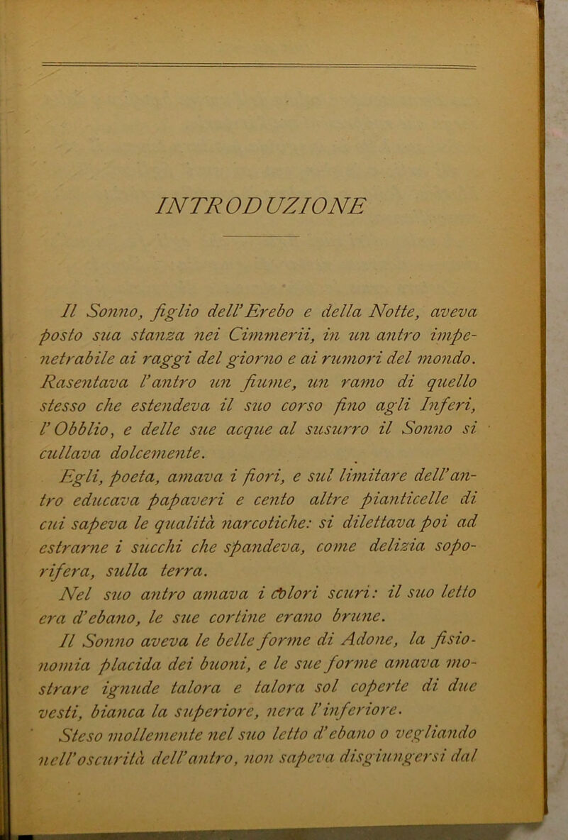 INTRODUZIONE Il Sonno, figlio delVÈrebo e della Notte, aveva posto sua stanza nei Cimnierii, in antro impe- netrabile ai raggi del giorno e ai rumoìl del mondo. Rasentava l’antro un fiume, un ramo di qiiello stesso che estendeva il sito corso fmo agli Inferi, r Obblio, e delle sue acque al susurro il Sonno si esiliava dolcemente. Egli, poeta, amava i pori, e sul limitare dell’an- tro educava papaveri e cento altre pianticelle di cui sapeva le qualità narcotiche: si dilettava poi ad estrarne i sticchi che spa?ideva, come delizia sopo- rifera, sulla terra. Nel suo antro amava i d)lo7'i scuri: il suo letto era d’ebano, le sue cortine erano brune. Il Sonno aveva le belle forme di Adone, la fisio- nomia placida dei buoni, e le sue forme amava mo- strare ignude talora e talora sol coperte di due vesti, bianca la superiore, nera l’inferiore. Steso mollemente nel suo letto d’ebano o vegliando nell’oscurità dell’antro, non sapeva disgiungersi dal