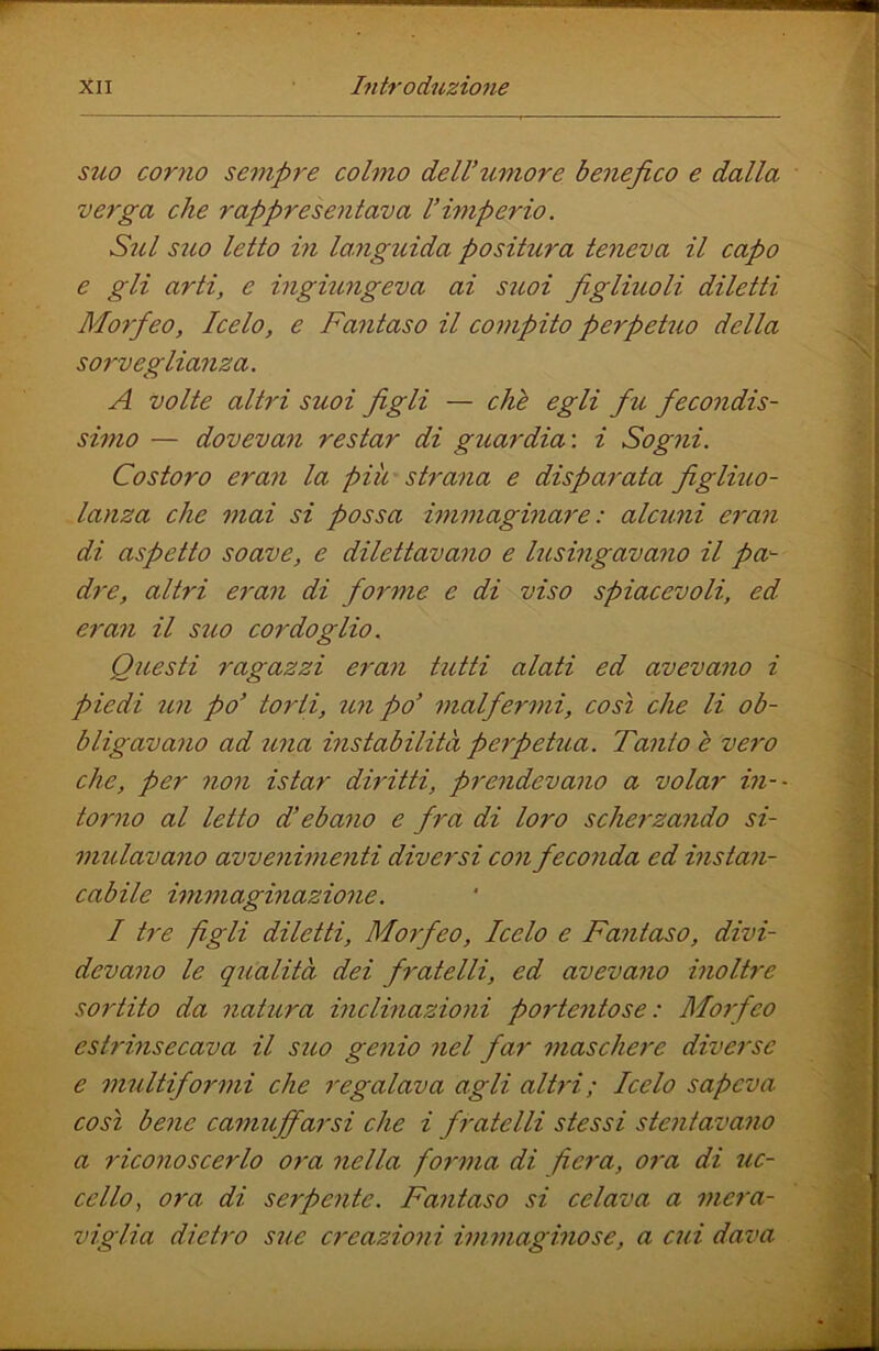 suo corno sempre colmo delVtimore benefico e dalla verga che rappresentava l’imperio. Sul suo letto in languida positura teneva il capo e gli arti, e ingiungeva ai suoi figliuoli diletti Morfeo, Icelo, e Fantaso il compito perpetuo della sorvegliatiza. A Volte altri suoi figli — chè egli fu fecondis- simo — dovevan restar di guardia', i Sogni. Costoro eraìi la piti strana e disparata figliuo- lanza che mai si possa immaginare: alcuni eran di aspetto soave, e dilettavano e lusingavano il pa~- dre, altri eran di forme e di viso spiacevoli, ed eran il suo cordoglio. Questi ragazzi eran tutti alati ed avevano i piedi un po’ torti, un po’ malferìni, così che li ob- bligavano ad una instabilità perpetua. Tanto è vero che, per non istar diritti, prendevano a volar in-- torno al letto d’ebano e fra di loro scherzando si- mulavano avvenimenti diversi con feconda ed instan- cabile immaginazione. I tre figli diletti, Morfeo, Icelo e Fantaso, divi- devano le qualità dei fratelli, ed avevano inoltre sortito da natura inclinazioni poi'tentose : Morfeo estrinsecava il suo genio nel far maschere diverse e multiformi che regalava agli altri; Icelo sapeva così bene camuffarsi che i fratelli stessi stentavano a riconoscerlo ora nella foì’ma di fiera, 07'a di uc- cello^ ora di serpente. Fantaso si celava a mera- viglia dieti'o sue creazioìii immaginose, a cui dava