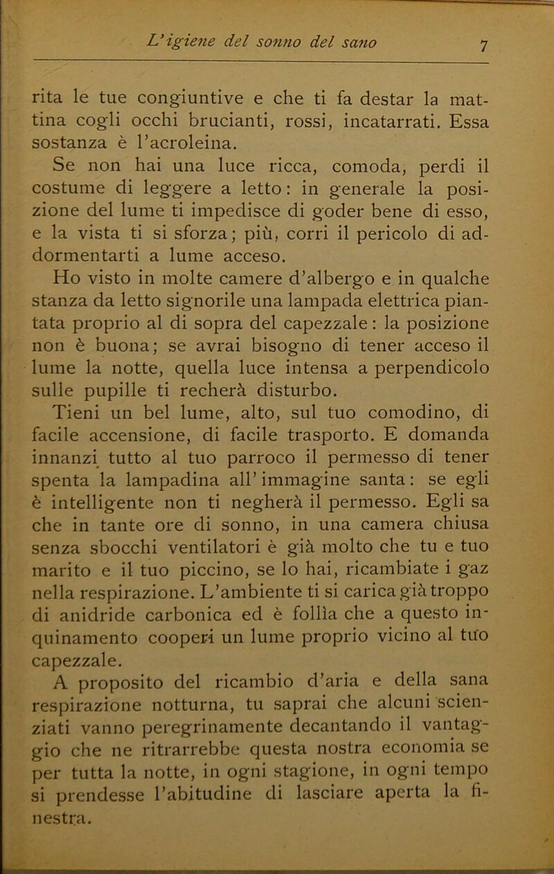 rita le tue congiuntive e che ti fa destar la mat- tina cogli occhi brucianti, rossi, incatarrati. Essa sostanza è Tacroleina. Se non hai una luce ricca, comoda, perdi il costume di leggere a letto : in generale la posi- zione del lume ti impedisce di goder bene di esso, e la vista ti si sforza; più, corri il pericolo di ad- dormentarti a lume acceso. Ho visto in molte camere d’albergo e in qualche stanza da letto signorile una lampada elettrica pian- tata proprio al di sopra del capezzale : la posizione non è buona; se avrai bisogno di tener acceso il lume la notte, quella luce intensa a perpendicolo sulle pupille ti recherà disturbo. Tieni un bel lume, alto, sul tuo comodino, di facile accensione, di facile trasporto. E domanda innanzi tutto al tuo parroco il permesso di tener spenta la lampadina all’ immagine santa : se egli è intelligente non ti negherà il permesso. Egli sa che in tante ore di sonno, in una camera chiusa senza sbocchi ventilatori è già molto che tu e tuo marito e il tuo piccino, se lo hai, ricambiate i gaz nella respirazione. L’ambiente ti si carica già troppo di anidride carbonica ed è follìa che a questo in- quinamento cooperi un lume proprio vicino al tuo capezzale. A proposito del ricambio d’aria e della sana respirazione notturna, tu saprai che alcuni scien- ziati vanno peregrinamente decantando il vantag- gio che ne ritrarrebbe questa nostra economia se per tutta la notte, in ogni stagione, in ogni tempo si prendesse l’abitudine di lasciare aperta la fi- nestra.