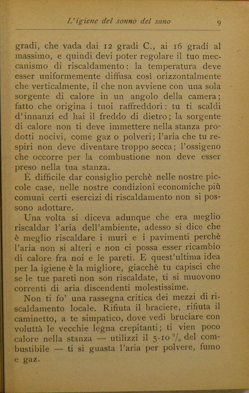 gradi, che vada dai 12 gradi C., ai 16 gradi al massimo, e quindi devi poter regolare il tuo mec- canismo di riscaldamento : la temperatura deve esser uniformemente diffusa così orizzontalmente che verticalmente, il che non avviene con una sola sorgente di calore in un angolo della camera; fatto che origina i tuoi raffreddori : tu ti scaldi d’innanzi ed hai il freddo di dietro; la sorgente di calore non ti deve immettere nella stanza pro- dotti nocivi, come gaz o polveri; l’aria che tu re- spiri non deve diventare troppo secca; l’ossigeno che occorre per la combustione non deve esser preso nella tua stanza. È difficile dar consiglio perchè nelle nostre pic- cole case, nelle nostre condizioni economiche più comuni certi esercizi di riscaldamento non si pos- sono adottare. Una volta si diceva adunque che era meglio riscaldar l’aria dell’ambiente, adesso si dice che è meglio riscaldare i muri e i pavimenti perchè l’aria non si alteri e non ci possa esser ricambio di calore fra noi e le pareti. E quest’ultima idea per la igiene è la migliore, giacché tu capisci che se le tue pareti non son riscaldate, ti si muovono correnti di aria discendenti molestissime. Non ti fo’ una rassegna critica dei mezzi di ri- scaldamento locale. Rifiuta il braciere, rifiuta il caminetto, a te simpatico, dove vedi bruciare con voluttà le vecchie legna crepitanti ; ti vien poco calore nella stanza — utilizzi il 5-10 7o com- bustibile — ti si guasta l’aria per polvere, fumo e gaz.