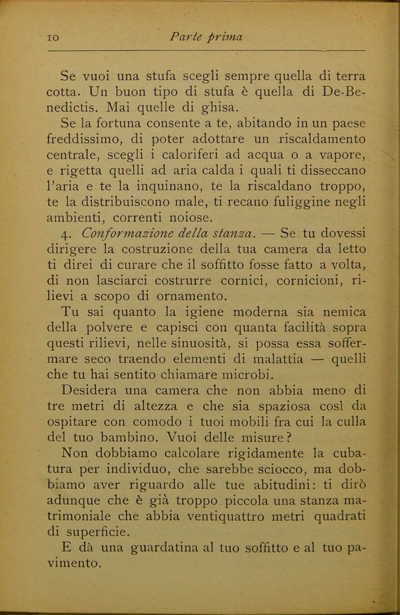Se vuoi una stufa scegli sempre quella di terra cotta. Un buon tipo di stufa è quella di De-Be- nedictis. Mai quelle di ghisa. Se la fortuna consente a te, abitando in un paese freddissimo, di poter adottare un riscaldamento centrale, scegli i caloriferi ad acqua o a vapore, e rigetta quelli ad aria calda i quali ti disseccano l’aria e te la inquinano, te la riscaldano troppo, te la distribuiscono male, ti recano fuliggine negli ambienti, correnti noiose. 4. Conformazione della stanza. — Se tu dovessi dirigere la costruzione della tua camera da letto ti direi di curare che il soffitto fosse fatto a volta, di non lasciarci costrurre cornici, cornicioni, ri- lievi a scopo di ornamento. Tu sai quanto la igiene moderna sia nemica della polvere e capisci con quanta facilità sopra questi rilievi, nelle sinuosità, si possa essa soffer- mare seco traendo elementi di malattia — quelli che tu hai sentito chiamare microbi. Desidera una camera che non abbia meno di tre metri di altezza e che sia spaziosa cosi da ospitare con comodo i tuoi mobili fra cui la culla del tuo bambino. Vuoi delle misure? Non dobbiamo calcolare rigidamente la cuba- tura per individuo, che sarebbe sciocco, ma dob- biamo aver riguardo alle tue abitudini: ti dirò adunque che è già troppo piccola una stanza ma- trimoniale che abbia ventiquattro metri quadrati di superficie. E dà una guardatina al tuo soffitto e al tuo pa- vimento.