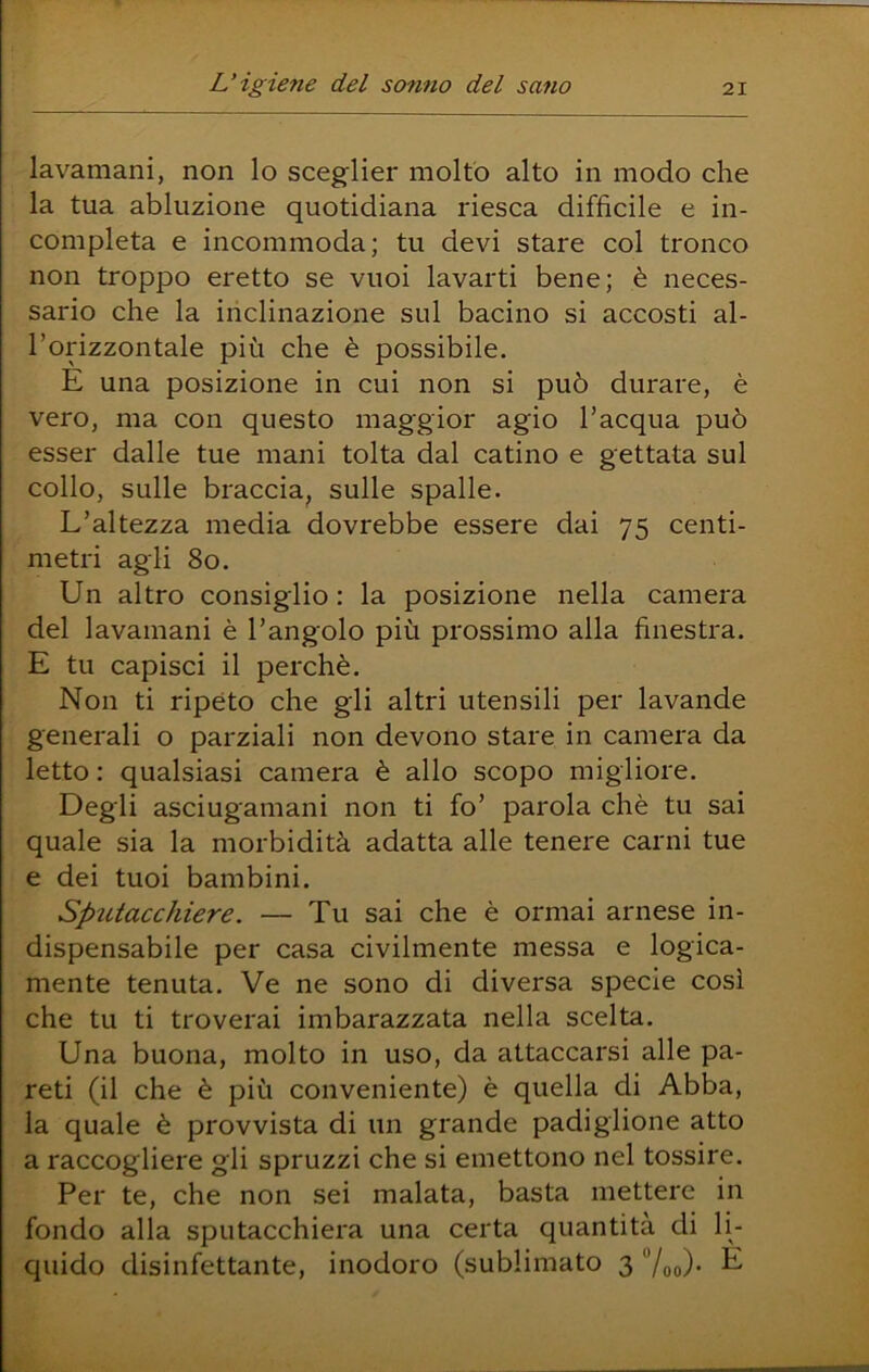 lavamani, non lo sceglier molto alto in modo che la tua abluzione quotidiana riesca difficile e in- completa e incommoda; tu devi stare col tronco non troppo eretto se vuoi lavarti bene; è neces- sario che la inclinazione sul bacino si accosti al- l’orizzontale più che è possibile. E una posizione in cui non si può durare, è vero, ma con questo maggior agio l’acqua può esser dalle tue mani tolta dal catino e gettata sul collo, sulle braccia, sulle spalle. L’altezza media dovrebbe essere dai 75 centi- metri agli 80. Un altro consiglio : la posizione nella camera del lavamani è l’angolo più prossimo alla finestra. E tu capisci il perchè. Non ti ripèto che gli altri utensili per lavande generali o parziali non devono stare in camera da letto : qualsiasi camera è allo scopo migliore. Degli asciugamani non ti fo’ parola chè tu sai quale sia la morbidità adatta alle tenere carni tue e dei tuoi bambini. Sputacchiere. — Tu sai che è ormai arnese in- dispensabile per casa civilmente messa e logica- mente tenuta. Ve ne sono di diversa specie così che tu ti troverai imbarazzata nella scelta. Una buona, molto in uso, da attaccarsi alle pa- reti (il che è più conveniente) è quella di Abba, la quale è provvista di un grande padiglione atto a raccogliere gli spruzzi che si emettono nel tossire. Per te, che non sei malata, basta mettere in fondo alla sputacchiera una certa quantità di li- quido disinfettante, inodoro (sublimato 3 7oo)- ^
