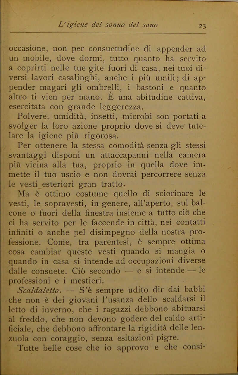 occasione, non per consuetudine di appender ad un mobile, dove dormi, tutto quanto ha servito a coprirti nelle tue gite fuori di casa, nei tuoi di- versi lavori casalinghi, anche i più umili; di ap- pender magari gli ombrelli, i bastoni e quanto altro ti vien per mano. E una abitudine cattiva, esercitata con grande leggerezza. Polvere, umidità, insetti, microbi son portati a svolger la loro azione proprio dove si deve tute- lare la igiene più rigorosa. Per ottenere la stessa comodità senza gli stessi svantaggi disponi un attaccapanni nella camera più vicina alla tua, proprio in quella dove im- mette il tuo uscio e non dovrai percorrere senza le vesti esteriori gran tratto. Ma è ottimo costume quello di sciorinare le vesti, le sopravesti, in genere, all’aperto, sul bal- cone o fuori della finestra insieme a tutto ciò che ci ha servito per le faccende in città, nei contatti infiniti o anche pel disimpegno della nostra pro- fessione. Come, tra parentesi, è sempre ottima cosa cambiar queste vesti quando si mangia o quando in casa si intende ad occupazioni diverse dalle consuete. Ciò secondo — e si intende — le professioni e i mestieri. Scaldaletto. — S’è sempre udito dir dai babbi che non è dei giovani l’usanza dello scaldarsi il letto di inverno, che i ragazzi debbono abituarsi al freddo, che non devono godere del caldo arti- ficiale, che debbono affrontare la rigidità delle len- zuola con coraggio, senza esitazioni pigre. Tutte belle cose che io aj^provo e che consi-