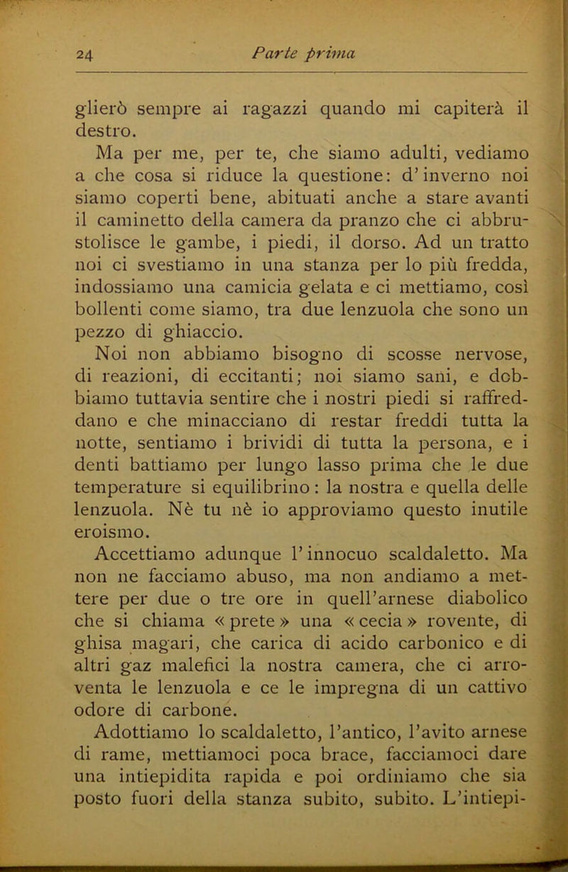 glierò sempre ai ragazzi quando mi capiterà il destro. Ma per me, per te, che siamo adulti, vediamo a che cosa si riduce la questione: d’inverno noi siamo coperti bene, abituati anche a stare avanti il caminetto della camera da pranzo che ci abbru- stolisce le gambe, i piedi, il dorso. Ad un tratto noi ci svestiamo in una stanza per lo più fredda, indossiamo una camicia gelata e ci mettiamo, così bollenti come siamo, tra due lenzuola che sono un pezzo di ghiaccio. Noi non abbiamo bisogno di scosse nervose, di reazioni, di eccitanti; noi siamo sani, e dob- biamo tuttavia sentire che i nostri piedi si raffred- dano e che minacciano di restar freddi tutta la notte, sentiamo i brividi di tutta la persona, e i denti battiamo per lungo lasso prima che le due temperature si equilibrino : la nostra e quella delle lenzuola. Nè tu nè io approviamo questo inutile eroismo. Accettiamo adunque l’innocuo scaldaletto. Ma non ne facciamo abuso, ma non andiamo a met- tere per due o tre ore in queU’arnese diabolico che si chiama « prete » una « cecia » rovente, di ghisa magari, che carica di acido carbonico e di altri gaz malefìci la nostra camera, che ci arro- venta le lenzuola e ce le impregna di un cattivo odore di carbone. Adottiamo lo scaldaletto, l’antico, l’avito arnese di rame, mettiamoci poca brace, facciamoci dare una intiepidita rapida e poi ordiniamo che sia posto fuori della stanza subito, subito. L’intiepi-