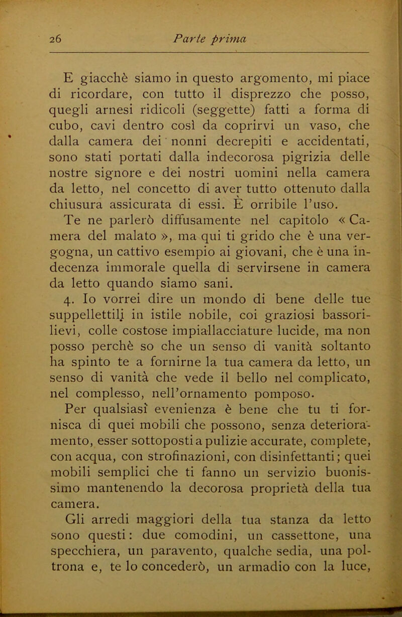E giacché siamo in questo argomento, mi piace di ricordare, con tutto il disprezzo che posso, quegli arnesi ridicoli (seggette) fatti a forma di cubo, cavi dentro così da coprirvi un vaso, che dalla camera dei nonni decrepiti e accidentati, sono stati portati dalla indecorosa pigrizia delle nostre signore e dei nostri uomini nella camera da letto, nel concetto di aver tutto ottenuto dalla chiusura assicurata di essi. È orribile l’uso. Te ne parlerò diffusamente nel capitolo « Ca- mera del malato », ma qui ti grido che è una ver- gogna, un cattivo esempio ai giovani, che è una in- decenza immorale quella di servirsene in camera da letto quando siamo sani. 4. Io vorrei dire un mondo di bene delle tue suppellettili in istile nobile, coi graziosi bassori- lievi, colle costose impiallacciature lucide, ma non posso perchè so che un senso di vanità soltanto ha spinto te a fornirne la tua camera da letto, un senso di vanità che vede il bello nel complicato, nel complesso, neirornamento pomposo. Per qualsiasi evenienza è bene che tu ti for- nisca di quei mobili che possono, senza deteriora- mento, esser sottoposti a pulizie accurate, complete, con acqua, con strofinazioni, con disinfettanti; quei mobili semplici che ti fanno un servizio buonis- simo mantenendo la decorosa proprietà della tua camera. Gli arredi maggiori della tua stanza da letto sono questi: due comodini, un cassettone, una specchiera, un paravento, qualche sedia, una pol- trona e, te lo concederò, un armadio con la luce.