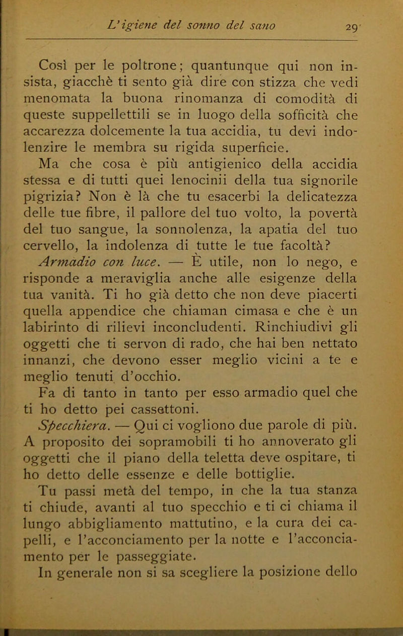 Così per le poltrone; quantunque qui non in- sista, giacché ti sento già dire con stizza che vedi menomata la buona rinomanza di comodità di queste suppellettili se in luogo della sofficità che accarezza dolcemente la tua accidia, tu devi indo- lenzire le membra su rigida superficie. Ma che cosa è più antigienico della accidia stessa e di tutti quei lenocinli della tua signorile pigrizia? Non è là che tu esacerbi la delicatezza delle tue fibre, il pallore del tuo volto, la povertà del tuo sangue, la sonnolenza, la apatia del tuo cervello, la indolenza di tutte le tue facoltà? Armadio con luce. — E utile, non lo nego, e risponde a meraviglia anche alle esigenze della tua vanità. Ti ho già detto che non deve piacerti quella appendice che chiaman cimasa e che è un labirinto di rilievi inconcludenti. Rinchiudivi gli oggetti che ti servon di rado, che hai ben nettato innanzi, che devono esser meglio vicini a te e meglio tenuti d’occhio. Fa di tanto in tanto per esso armadio quel che ti ho detto pei cassettoni. Specchiera. — Qui ci vogliono due parole di più. A proposito dei sopramobili ti ho annoverato gli oggetti che il piano della teletta deve ospitare, ti ho detto delle essenze e delle bottiglie. Tu passi metà del tempo, in che la tua stanza ti chiude, avanti al tuo specchio e ti ci chiama il lungo abbigliamento mattutino, e la cura dei ca- pelli, e l’acconciamento per la notte e l’acconcia- mento per le passeggiate. In generale non si sa scegliere la posizione dello