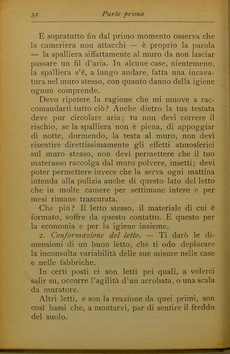 E sopratutto fin dal primo momento osserva che la cameriera non attacchi — è proprio la parola — la spalliera siffattamente al muro da non lasciar passare un fil d’aria. In alcune case, nientemeno, la spalliera s’è, a lungo andare, fatta una incava- tura nel muro stesso, con quanto danno della igiene ognun comprende. Devo ripetere la ragione che mi muove a rac- comandarti tutto ciò? Anche dietro la tua testata deve pur circolare aria ; tu non devi correre il rischio, se la spalliera non è piena, di appoggiar di notte, dormendo, la testa al muro, non devi risentire direttissiniamente gli effetti atmosfèrici sul muro stesso, non devi permettere che il tuo materasso raccolga dal muro polvere, insetti ; devi poter permettere invece che la serva ogni mattina intenda alla pulizia anche di questo lato del letto che in molte camere per settimane intere e per mesi rimane trascurata. Che più? Il letto stesso, il materiale di cui è formato, soffre da questo contatto. E questo per la economia e per la igiene insieme. 2. Conformazione del letto. — Ti darò le di- mensioni di un buon letto, chè ti odo deplorare la inconsulta variabilità delle sue misure nelle case e nelle fabbriche. In certi posti ci son letti pei quali, a volerci salir su, occorre l’agilità d’un acrobata, o una scala da muratore. Altri letti, e son la reazione da quei primi, son cosi bassi che, a montarvi, par di sentire il freddo del suolo.