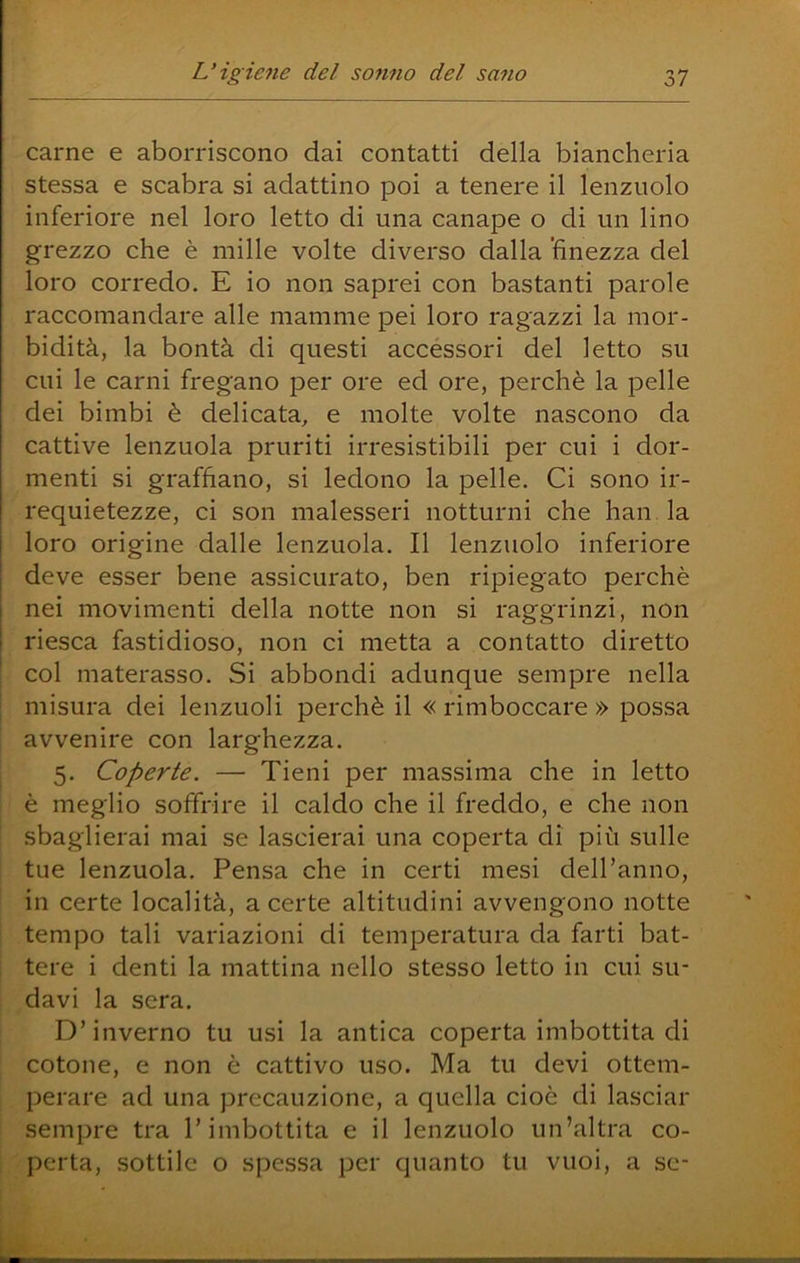 carne e aborriscono dai contatti della biancheria stessa e scabra si adattino poi a tenere il lenzuolo inferiore nel loro letto di una canape o di un lino grezzo che è mille volte diverso dalla 'finezza del loro corredo. E io non saprei con bastanti parole raccomandare alle mamme pei loro ragazzi la mor- bidità, la bontà di questi accessori del letto su cui le carni fregano per ore ed ore, perchè la pelle dei bimbi è delicata, e molte volte nascono da cattive lenzuola pruriti irresistibili per cui i dor- menti si graffiano, si ledono la pelle. Ci sono ir- requietezze, ci son malesseri notturni che han la loro origine dalle lenzuola. Il lenzuolo inferiore deve esser bene assicurato, ben ripiegato perchè nei movimenti della notte non si raggrinzi, non riesca fastidioso, non ci metta a contatto diretto col materasso. Si abbondi adunque sempre nella misura dei lenzuoli perchè il «rimboccare» possa : avvenire con larghezza. i 5. Coperte. — Tieni per massima che in letto ; è meglio soffrire il caldo che il freddo, e che non ' sbaglierai mai se lascierai una coperta di più sulle ' tue lenzuola. Pensa che in certi mesi dell’anno, ' in certe località, a certe altitudini avvengono notte I tempo tali variazioni di temperatura da farti bat- i tere i denti la mattina nello stesso letto in cui su- davi la sera. D’inverno tu usi la antica coperta imbottita di cotone, e non è cattivo uso. Ma tu devi ottem- perare ad una precauzione, a quella cioè di lasciar sempre tra l’imbottita e il lenzuolo un’altra co- perta, sottile o spessa per quanto tu vuoi, a se-