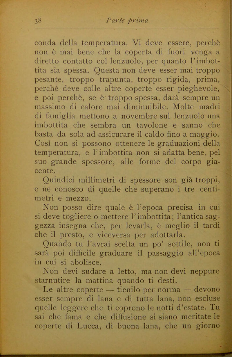 conda della temperatura. Vi deve essere, perchè non è mai bene che la coperta di fuori venga a diretto contatto col lenzuolo, per quanto l’imbot- tita sia sjDessa. Questa non deve esser mai troppo pesante, troppo trapunta, troppo rigida, prima, perchè deve colle altre coperte esser pieghevole, e poi perchè, se è'troppo spessa, darà sempre un massimo di calore mai diminuibile. Molte madri di famiglia mettono a novembre sul lenzuolo una imbottita che sembra un tavolone e sanno che basta da sola ad assicurare il caldo fino a maggio. Così non si possono ottenere le graduazioni della temperatura, e l’imbottita non si adatta bene, pel suo grande spessore, alle forme del corpo gia- cente. Quindici millimetri di spessore son già troppi, e ne conosco di quelle che superano i tre centi- metri e mezzo. Non posso dire quale è l’epoca precisa in cui si deve togliere o mettere l’imbottita; l’antica sag- gezza insegna che, per levarla, è meglio il tardi che il presto, e viceversa per adottarla. Quando tu l’avrai scelta un po’ sottile, non ti sarà poi diffìcile graduare il passaggio all’epoca in cui si abolisce. Non devi sudare a letto, ma non devi neppure starnutire la mattina quando ti desti. Le altre coperte — tienilo per norma — devono esser sempre di lana e di tutta lana, non escluse quelle leggere che ti coprono le notti d’estate. Tu sai che fama e che diffusione si siano meritate le coperte di Lucca, di buona lana, che un giorno