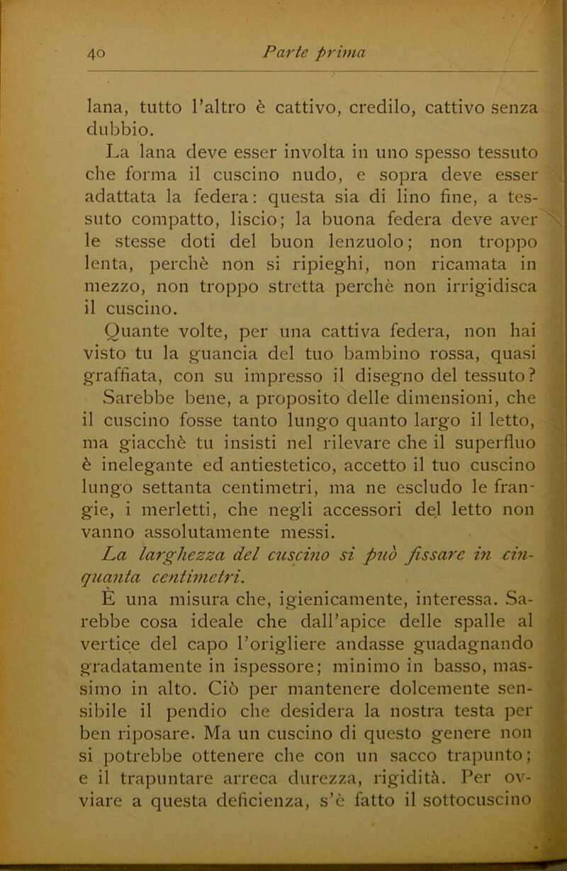 lana, tutto l’altro è cattivo, credilo, cattivo senza dubbio. La lana deve esser involta in uno spesso tessuto che forma il cuscino nudo, e sopra deve esser adattata la federa : questa sia di lino fine, a tes- suto compatto, liscio; la buona federa deve avel- ie stesse doti del buon lenzuolo ; non troppo lenta, perchè non si ripieghi, non ricamata in mezzo, non troppo stretta perchè non irrigidisca il cuscino. Quante volte, per una cattiva federa, non hai visto tu la guancia del tuo bambino rossa, quasi graffiata, con su impresso il disegno del tessuto? Sarebbe bene, a proposito delle dimensioni, che il cuscino fosse tanto lungo quanto largo il letto, ma giacché tu insisti nel rilevare che il superfluo è inelegante ed antiestetico, accetto il tuo cuscino lungo settanta centimetri, ma ne escludo le fran- gie, i merletti, che negli accessori del letto non vanno assolutamente messi. La larghezza del euscino si può fissare in cin- quanta centimetri. E una misura che, igienicamente, interessa. Sa- rebbe cosa ideale che dall’apice delle spalle al vertice del capo l’origliere andasse guadagnando gradatamente in ispessore; minimo in basso, mas- simo in alto. Ciò per mantenere dolcemente sen- sibile il pendio che desidera la nostra testa per ben riposare. Ma un cuscino di questo genere non si jDOtrebbe ottenere che con un sacco trapunto; e il trapuntare arreca durezza, rigidità. Per ov- viare a questa deficienza, s’è fatto il sottocuscino