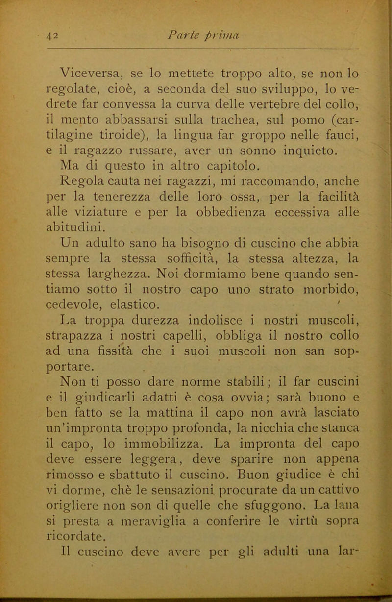Viceversa, se lo mettete troppo alto, se non lo regolate, cioè, a seconda del suo sviluppo, lo ve- drete far convessa la curva delle vertebre del collo, il mento abbassarsi sulla trachea, sul pomo (car- tilagine tiroide), la lingua far groppo nelle fauci, e il ragazzo russare, aver un sonno inquieto. Ma di questo in altro capitolo. Regola cauta nei ragazzi, mi raccomando, anche per la tenerezza delle loro ossa, per la facilità alle viziature e per la obbedienza eccessiva alle abitudini. Un adulto sano ha bisogno di cuscino che abbia sempre la stessa sofficità, la stessa altezza, la stessa larghezza. Noi dormiamo bene quando sen- tiamo sotto il nostro capo uno strato morbido, cedevole, elastico. ' La troppa durezza indolisce i nostri muscoli, strapazza i nostri capelli, obbliga il nostro collo ad una fissità che i suoi muscoli non san sop- portare. Non ti posso dare norme stabili; il far cuscini e il giudicarli adatti è cosa ovvia; sarà buono e ben fatto se la mattina il capo non avrà lasciato un’impronta troppo profonda, la nicchia che stanca il capOj lo immobilizza. La impronta del capo deve essere leggera, deve sparire non appena rimosso e sbattuto il cuscino. Buon giudice è chi vi dorme, chè le sensazioni procurate da un cattivo origliere non son di quelle che sfuggono. La lana si presta a meraviglia a conferire le virtù sopra ricordate. Il cuscino deve avere per gli adulti una lai-