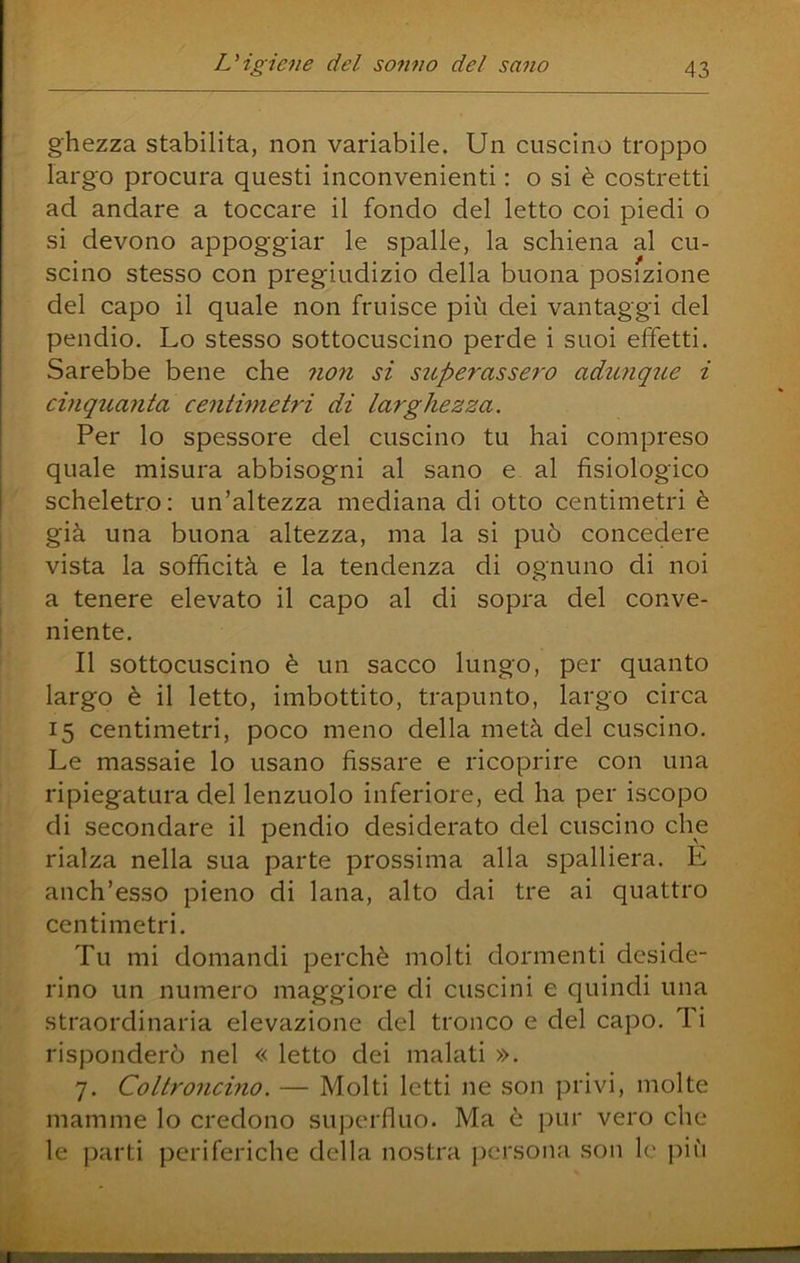 ghezza stabilita, non variabile. Un cuscino troppo largo procura questi inconvenienti : o si è costretti ad andare a toccare il fondo del letto coi piedi o si devono appoggiar le spalle, la schiena al cu- scino stesso con pregiudizio della buona posizione del capo il quale non fruisce più dei vantaggi del pendio. Lo stesso sottocuscino perde i suoi effetti. Sarebbe bene che non si superasse^'o adunque i cinq%ianta centimetri di larghezza. Per lo spessore del cuscino tu hai compreso quale misura abbisogni al sano e al fisiologico scheletro: un’altezza mediana di otto centimetri è già una buona altezza, ma la si può concedere vista la sofficità e la tendenza di ognuno di noi a tenere elevato il capo al di sopra del conve- niente. Il sottocuscino è un sacco lungo, per quanto largo è il letto, imbottito, trapunto, largo circa 15 centimetri, poco meno della metà del cuscino. Le massaie lo usano fissare e ricoprire con una ripiegatura del lenzuolo inferiore, ed ha per iscopo di secondare il pendio desiderato del cuscino che rialza nella sua parte prossima alla spalliera. E anch’esso pieno di lana, alto dai tre ai quattro centimetri. Tu mi domandi perchè molti dormenti deside- rino un numero maggiore di cuscini e quindi una straordinaria elevazione del tronco e del capo. Ti risponderò nel « letto dei malati ». 7. Coltroncino. — Molti letti ne son privi, molte mamme lo credono superfluo. Ma è pur vero che le parti periferiche della nostra persona son le più