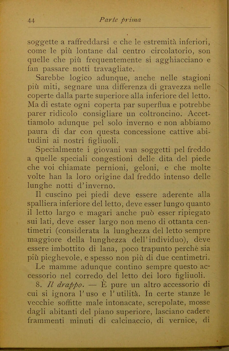 soggette a raffreddarsi e che le estremità inferiori, come le più lontane dal centro circolatorio, son quelle che più frequentemente si agghiacciano e fan passare notti travagliate. Sarebbe logico adunque, anche nelle stagioni più miti, segnare una differenza di gravezza nelle coperte dalla parte superiore alla inferiore del letto. Ma di estate ogni coperta par superflua e potrebbe parer ridicolo consigliare un coltroncino. Accet- tiamolo adunque pel solo inverno e non abbiamo paura di dar con questa concessione cattive abi- tudini ai nostri figliuoli. Specialmente i giovani van soggetti pel freddo a quelle speciali congestioni delle dita del piede che voi chiamate pernioni, geloni, e che molte volte han la loro origine dal freddo intenso delle lunghe notti d’inverno. Il cuscino pei piedi deve essere aderente alla spalliera inferiore del letto, deve esser lungo quanto il letto largo e magari anche può esser ripiegato sui lati, deve esser largo non meno di ottanta cen- timetri (considerata la lunghezza del letto sempre maggiore della lunghezza dell’individuo), deve essere imbottito di lana, poco trapunto perchè sia più pieghevole, e spesso non più di due centimetri. Le mamme adunque contino sempre questo ac- cessorio nel corredo^ del letto dei loro figliuoli. 8. Il drappo. — E pure un altro accessorio di cui si ignora l’uso e l’utilità. In certe stanze le vecchie soffitte male intonacate, screpolate, mosse dagli abitanti del piano superiore, lasciano cadere frammenti minuti di calcinaccio, di vernice, di