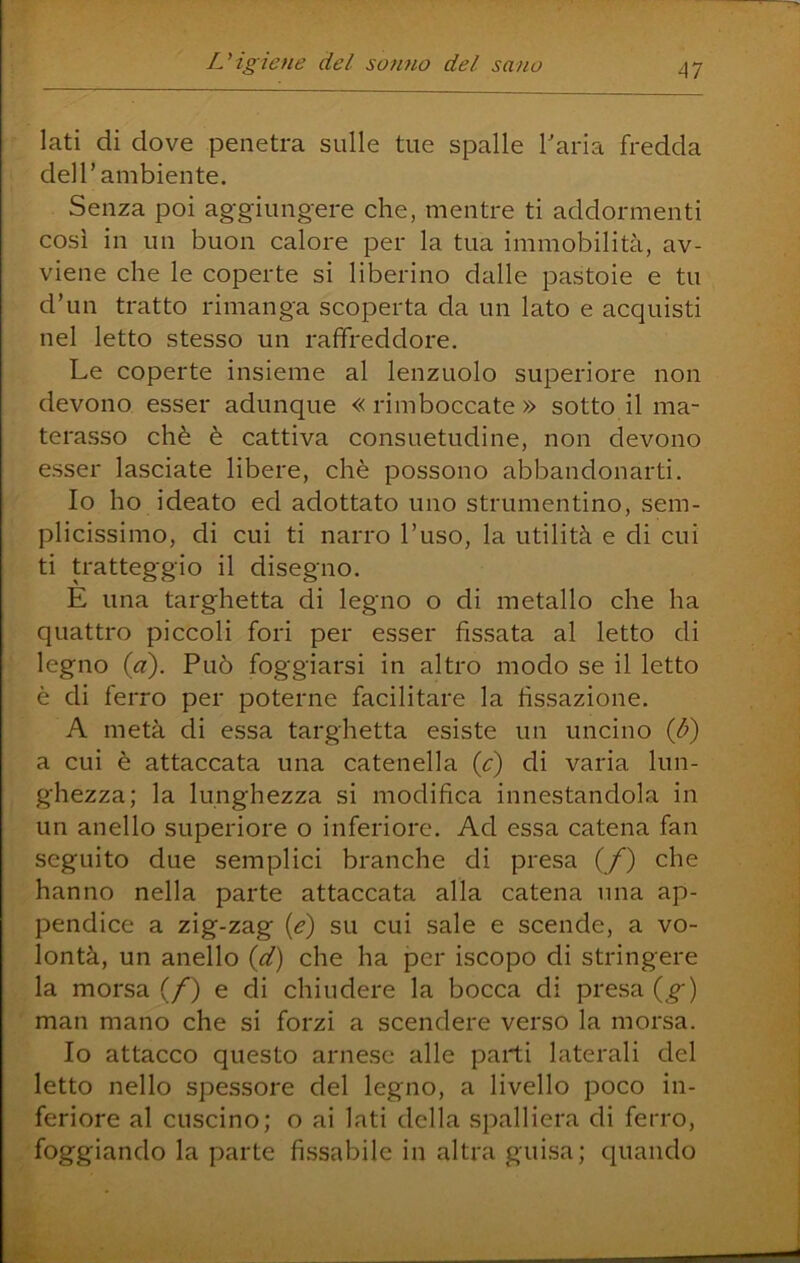 lati di dove penetra sulle tue spalle Tarla fredda dell’ambiente. Senza poi aggiungere che, mentre ti addormenti così in un buon calore per la tua immobilità, av- viene che le coperte si liberino dalle pastoie e tu d’un tratto rimanga scoperta da un lato e acquisti nel letto stesso un raffreddore. Le coperte insieme al lenzuolo superiore non devono esser adunque « rimboccate » sotto il ma- terasso chè è cattiva consuetudine, non devono esser lasciate libere, chè possono abbandonarti. Io ho ideato ed adottato uno strumentino, sem- plicissimo, di cui ti narro l’uso, la utilità e di cui ti tratteggio il disegno. E una targhetta di legno o di metallo che ha quattro piccoli fori per esser fissata al letto di legno {d). Può foggiarsi in altro modo se il letto è di ferro per poterne facilitare la fissazione. A metà di essa targhetta esiste un uncino ib) a cui è attaccata una catenella (c) di varia lun- ghezza; la lunghezza si modifica innestandola in un anello superiore o inferiore. Ad essa catena fan seguito due semplici branche di presa (/) che hanno nella parte attaccata alla catena una ap- pendice a zig-zag [e) su cui sale e scende, a vo- lontà, un anello id) che ha per iscopo di stringere la morsa (/) e di chiudere la bocca di presa {^g) man mano che si forzi a scendere verso la morsa. Io attacco questo arnese alle parti laterali del letto nello spessore del legno, a livello poco in- feriore al cuscino; o ai lati della spalliera di ferro, foggiando la parte fissabile in altra guisa; quando