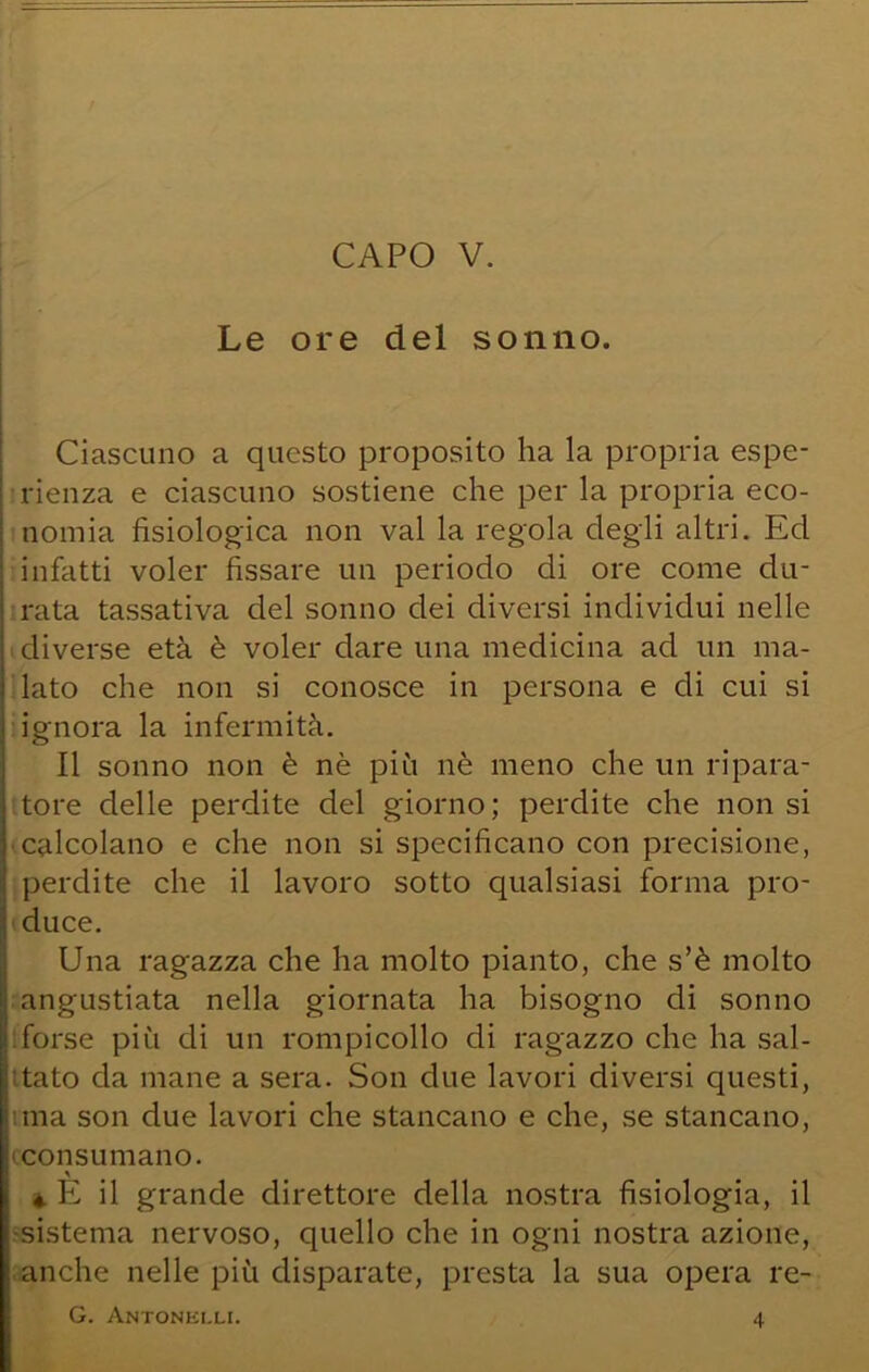 Le ore del sonno. i Ciascuno a questo proposito ha la propria espe- rienza e ciascuno sostiene che per la propria eco- I nomia fisiologica non vai la regola degli altri. Ed ; infatti voler fissare un periodo di ore come du- j rata tassativa del sonno dei diversi individui nelle diverse età è voler dare una medicina ad un ma- lato che non si conosce in persona e di cui si ignora la infermità. Il sonno non è nè più nè meno che un ripara- tore delle perdite del giorno ; perdite che non si •calcolano e che non si specificano con precisione, perdite che il lavoro sotto qualsiasi forma pro- duce. Una ragazza che ha molto pianto, che s’è molto angustiata nella giornata ha bisogno di sonno 1: forse più di un rompicollo di ragazzo che ha sal- 1:tato da mane a sera. Son due lavori diversi questi, ima son due lavori che stancano e che, se stancano, «consumano. «. K il grande direttore della nostra fisiologia, il ■sistema nervoso, quello che in ogni nostra azione, anche nelle più disparate, presta la sua opera re- G. Antonklli. 4