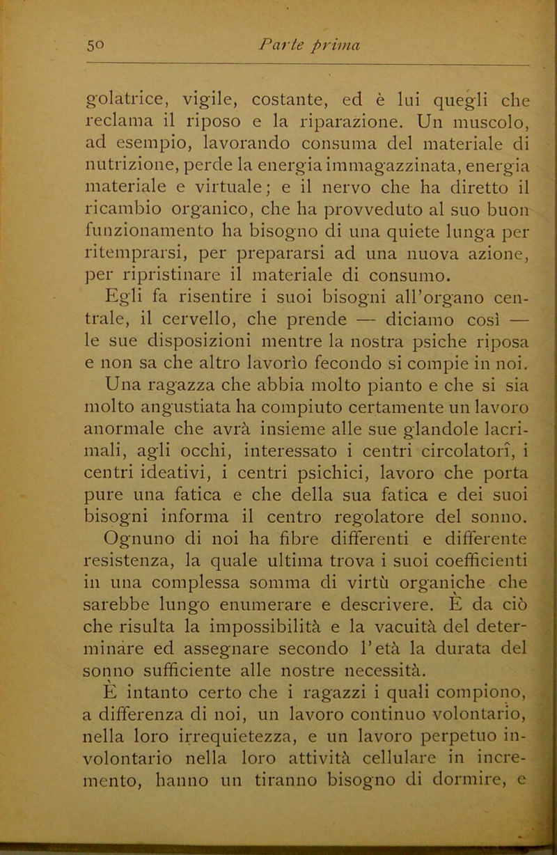 g'olatrice, vigile, costante, ed è lui quegli che reclama il riposo e la riparazione. Un muscolo, ad esempio, lavorando consuma del materiale di nutrizione, perde la energia immagazzinata, energia materiale e virtuale; e il nervo che ha diretto il ricambio organico, che ha provveduto al suo buon funzionamento ha bisogno di una quiete lunga per ritemprarsi, per prepararsi ad una nuova azione, per ripristinare il materiale di consumo. Egli fa risentire i suoi bisogni aU’organo cen- trale, il cervello, che prende — diciamo così — le sue disposizioni mentre la nostra psiche riposa e non sa che altro lavorìo fecondo si compie in noi. Una ragazza che abbia molto pianto e che si sia molto angustiata ha compiuto certamente un lavoro anormale che avrà insieme alle sue glandole lacri- mali, agli occhi, interessato i centri circolatori, i centri ideativi, i centri psichici, lavoro che porta pure una fatica e che della sua fatica e dei suoi bisogni informa il centro regolatore del sonno. Ognuno di noi ha fibre differenti e differente resistenza, la quale ultima trova i suoi coefficienti in una complessa somma di virtù organiche che sarebbe lungo enumerare e descrivere. E da ciò che risulta la impossibilità e la vacuità del deter- minare ed assegnare secondo l’età la durata del sonno sufficiente alle nostre necessità. E intanto certo che i ragazzi i quali compiono, ^ a differenza di noi, un lavoro continuo volontario, ^ nella loro irrequietezza, e un lavoro perpetuo in- d volontario nella loro attività cellulare in incre- J mento, hanno un tiranno bisogno di dormire, e 'm