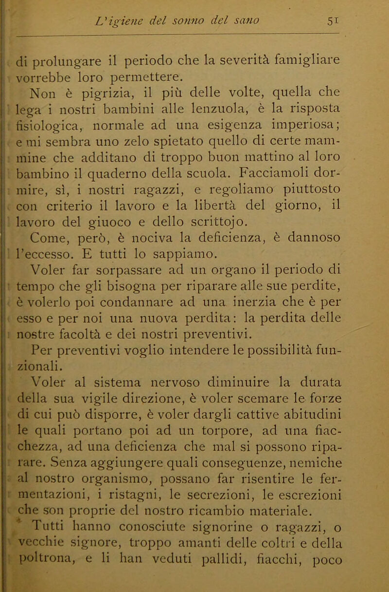 . di prolungare il periodo che la severità famigliare vorrebbe loro permettere. Non è pigrizia, il più delle volte, quella che i lega i nostri bambini alle lenzuola, è la risposta : fisiologica, normale ad una esigenza imperiosa; . e mi sembra uno zelo spietato quello di certe mam- : mine che additano di troppo buon mattino al loro bambino il quaderno della scuola. Facciamoli dor- . mire, sì, i nostri ragazzi, e regoliamo piuttosto . con criterio il lavoro e la libertà del giorno, il i lavoro del giuoco e dello scrittojo. Come, però, è nociva la deficienza, è dannoso ì l’eccesso. E tutti lo sappiamo. Voler far sorpassare ad un organo il periodo di ; tempo che gli bisogna per riparare alle sue perdite, I è volerlo poi condannare ad una inerzia che è per « esso e per noi una nuova perdita : la perdita delle : nostre facoltà e dei nostri preventivi. Per preventivi voglio intendere le possibilità fun- zionali. Voler al sistema nervoso diminuire la durata i della sua vigile direzione, è voler scemare le forze ' di cui può disporre, è voler dargli cattive abitudini ì le quali portano poi ad un torpore, ad una fiac- c chezza, ad una deficienza che mal si possono ripa- r rare. Senza aggiungere quali conseguenze, nemiche ■ al nostro organismo, possano far risentire le fer- r mentazioni, i ristagni, le secrezioni, le escrezioni i che son proprie del nostro ricambio materiale. Tutti hanno conosciute signorine o ragazzi, o \ vecchie signore, troppo amanti delle coltri e della 1 poltrona, e li han veduti pallidi, fiacchi, poco