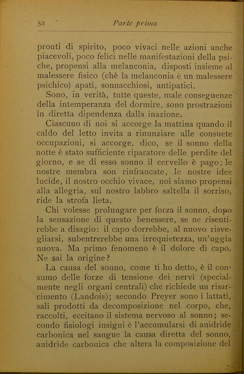 pronti di spirito, poco vivaci nelle azioni anche piacevoli, poco felici nelle manifestazioni della psi- che, propensi alla melanconia, disposti insieme al malessere fisico (chè la melanconia è un malessere psichico) apati, sonnacchiosi, antipatici. Sono, in verità, tutte queste, male conseguenze della intemperanza del dormire, sono prostrazioni in diretta dipendenza dalla inazione. Ciascuno di noi si accorge la mattina quando il caldo del letto invita a rinunziare alle consuete occupazioni, si accorge, dico, se il sonno della notte è stato sufficiente riparatore delle perdite del giorno, e se di esso sonno il cervello è pago; le nostre membra son rinfrancate, le nostre idee lucide, il nostro occhio vivace, noi siamo propensi alla allegria, sul nostro labbro saltella il sorriso, ride la strofa lieta. Chi volesse prolungare per forza il sonno, dopo la sensazione di questo benessere, se ne risenti- rebbe a disagio : il capo dorrebbe, al nuovo risve- gliarsi, subentrerebbe una irrequietezza, un’uggia nuova. Ma primo fenomeno è il dolore di capo. Ne sai la origine? La causa del sonno, come ti ho detto, è il con- sumo delle forze di tensione dei nervi (special- mente negli organi centrali) che richiede un risar- cimento (Landois); secondo Preyer sono i lattati, sali prodotti da decomposizione nel corpo, che, raccolti, eccitano il sistema nervoso al sonno; se- condo fisiologi insigni è l’accumularsi di anidride carbonica nei sangue la causa diretta del sonno, anidride carbonica che altera la composizione del