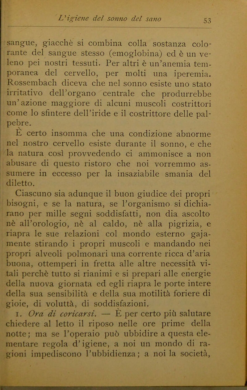 sangue, giacché si combina colla sostanza colo- rante del sangue stesso (emoglobina) ed è un ve- leno pei nostri tessuti. Per altri è un’anemia tem- poranea del cervello, per molti una iperemia. Rossembach diceva che nel sonno esiste uno stato irritativo dell’organo centrale che produrrebbe un’azione maggiore di alcuni muscoli costrittori come lo sfintere dell’iride e il costrittore delle pal- pebre. ' E certo insomma che una condizione abnorme nel nostro cervello esiste durante il sonno, e che la natura così provvedendo ci ammonisce a non abusare di questo ristoro che noi vorremmo as- sumere in eccesso per la insaziabile smania del diletto. Ciascuno sia adunque il buon giudice dei propri bisogni, e se la natura, se l’organismo si dichia- rano per mille segni soddisfatti, non dia ascolto nè all’orologio, nè al caldo, nè alla pigrizia, e riapra le sue relazioni col mondo esterno gaja- mente stirando i propri muscoli e mandando nei propri alveoli polmonari una corrente ricca d’aria buona, ottemperi in fretta alle altre necessità vi- tali perchè tutto si rianimi e si prepari alle energie della nuova giornata ed egli riapra le porte intere della sua sensibilità e della sua motilità foriere di gioie, di voluttà, di soddisfazioni. I. Ora di coricarsi. — È per certo più salutare chiedere al letto il riposo nelle ore prime della notte; ma se l’operaio può ubbidire a questa ele- mentare regola d’igiene, a noi un mondo di ra- gioni imj^ediscono l’ubbidienza; a noi la società.