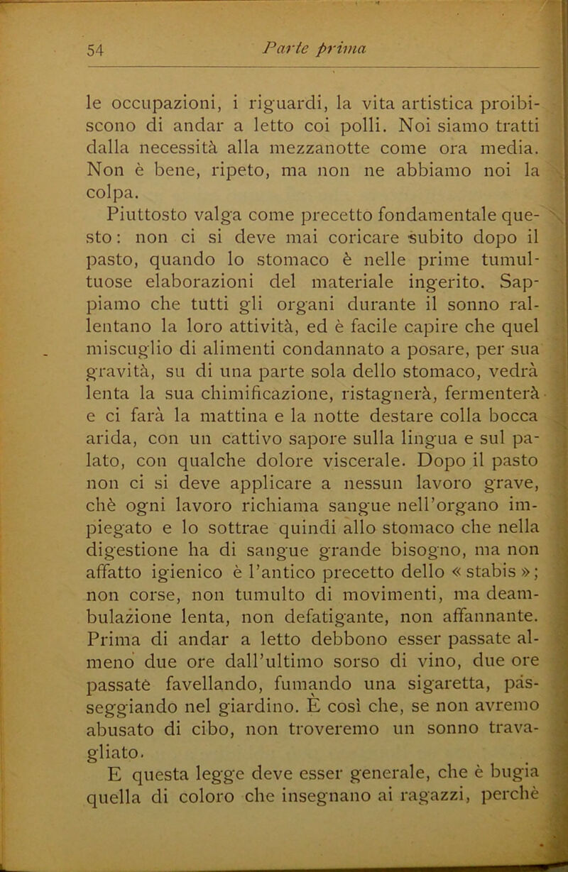 le occupazioni, i riguardi, la vita artistica proibi- : scono di andar a letto coi polli. Noi siamo tratti | dalla necessità alla mezzanotte come ora media. Non è bene, ripeto, ma non ne abbiamo noi la | colpa. ' Piuttosto valga come precetto fondamentale que- | sto : non ci si deve mai coricare subito dopo il pasto, quando lo stomaco è nelle prime tumul- i tuose elaborazioni del materiale ingerito. Sap- j piamo che tutti gli organi durante il sonno ral- ; lontano la loro attività, ed è facile capire che quel : miscuglio di alimenti condannato a posare, per sua gravità, su di una parte sola dello stomaco, vedrà lenta la sua chimificazione, ristagnerà, fermenterà- e ci farà la mattina e la notte destare colla bocca arida, con un cattivo sapore sulla lingua e sul pa- lato, con qualche dolore viscerale. Dopo il pasto non ci si deve applicare a nessun lavoro grave, chè ogni lavoro richiama sangue nell’organo im- piegato e lo sottrae quindi allo stomaco che nella digestione ha di sangue grande bisogno, ma non affatto igienico è l’antico precetto dello « stabis »; non corse, non tumulto di movimenti, ma deam- bulazione lenta, non defatigante, non affannante. Prima di andar a letto debbono esser passate al- meno due ore daH’ultimo sorso di vino, due ore passato favellando, fumando una sigaretta, pas- seggiando nel giardino. È così che, se non avremo abusato di cibo, non troveremo un sonno trava- gliato. E questa legge deve esser generale, che è bugia quella di coloro che insegnano ai ragazzi, perchè