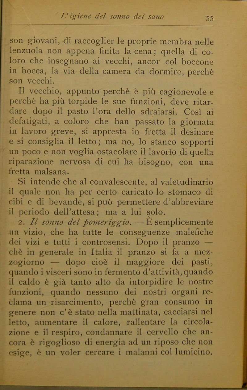 son giovani, di raccoglier le proprie membra nelle lenzuola non appena finita la cena ; quella di co- loro che insegnano ai vecchi, ancor col boccone in bocca, la via della camera da dormire, perchè son vecchi. Il vecchio, appunto perchè è più cagionevole e perchè ha più torpide le sue funzioni, deve ritar- dare dopo il pasto l’ora dello sdraiarsi. Così ai defatigati, a coloro che han passato la giornata in lavoro greve, si appresta in fretta il desinare e si consiglia il letto; ma no, lo stanco sopporti un poco e non voglia ostacolare il lavorìo di quella riparazione nervosa di cui ha bisogno, con una fretta malsana. Si intende che al convalescente, al valetudinario il quale non ha per certo caricato lo stomaco di cibi e di bevande, si può permettere d’abbreviare il periodo dell’attesa ; ma a lui solo. 2. Il solino del pomeriggio. — È semplicemente un vizio, che ha tutte le conseguenze malefiche dei vizi e tutti i controsensi. Dopo il pranzo — chè in generale in Italia il pranzo si fa a mez- zogiorno — dopo cioè il maggiore dei pasti, quando i visceri sono in fermento d’attività, quando il caldo è già tanto alto da intorpidire le nostre funzioni, quando nessuno dei nostri organi re- clama un risarcimento, perchè gran consumo in genere non c’è stato nella mattinata, cacciarsi nel letto, aumentare il calore, rallentare la circola- zione e il respiro, condannare il cervello che an- cora è rigoglioso di energia ad un riposo che non esige, è un voler cercare i malanni col lumicino.