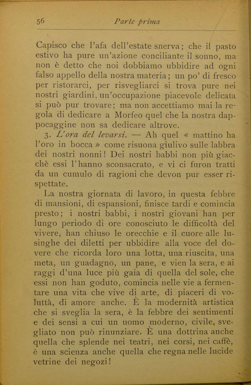 Capisco che l’afa dell’estate snerva ; che il pasto estivo ha pure un’azione conciliante il sonno, ma non è detto che noi dobbiamo ubbidire ad ogni falso appello della nostra materia; un po’ di fresco per ristorarci, per risvegliarci si trova pure nei nostri giardini, un’occupazione piacevole delicata si può pur trovare; ma non accettiamo mai la re- gola di dedicare a Morfeo quel che la nostra dap- pocaggine non sa dedicare altrove. 3. L’07‘a del levarsi. — Ah quel « mattino ha l’oro in bocca » come risuona giulivo sulle labbra dei nostri nonni ! Dei nostri babbi non più giac- ché essi l’hanno sconsacrato, e vi ci furon tratti da un cumulo di ragioni che devon pur esser ri- spettate. La nostra giornata di lavoro, in questa febbre di mansioni, di espansioni, finisce tardi e comincia presto ; i nostri babbi, i nostri giovani han per lungo periodo di ore conosciuto le difficoltà del vivere, han chiuso le orecchie e il cuore alle lu- singhe dei diletti per ubbidire alla voce del do- vere che ricorda loro una lotta, una riuscita, una meta, un guadagno, un pane, e vien la sera, e ai raggi d’una luce più gaia di quella del sole, che essi non han goduto, comincia nelle vie a fermen- tare una vita che vive di arte, di piaceri di vo- luttà, di amore anche. E la modernità artistica che si sveglia la sera, è la febbre dei sentimenti e dei sensi a cui un uomo moderno, civile, sve- gliato non può rinunziare. E una dottrina anche quella che splende nei teatri, nei corsi, nei caffè, è una scienza anche quella che regna nelle lucide vetrine dei negozi !