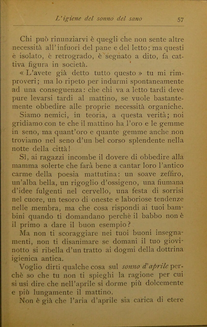 Chi può rinunziarvi è quegli che non sente altre necessità all’infuori del pane e del letto; ma questi è isolato, è retrogrado, è^s'egnato a dito, fa cat- tiva figura in società, « L’avete già detto tutto questo » tu mi rim- proveri; ma lo ripeto per indurmi spontaneamente ad una conseguenza: che chi va a letto tardi deve pure levarsi tardi al mattino, se vuole bastante- mente obbedire alle proprie necessità organiche. Siamo nemici, in teoria, a questa verità; noi gridiamo con te che il mattino ha l’oro e le gemme in seno, ma quant’oro e quante gemme anche non troviamo nel seno d’un bel corso splendente nella notte della città! Sì, ai ragazzi incombe il dovere di obbedire alla mamma solerte che farà bene a cantar loro l’antico carme della poesia mattutina: un soave zeffiro, un’alba bella, un rigoglio d’ossigeno, una fiumana d’idee fulgenti nel cervello, una festa di sorrisi nel cuore, un tesoro di oneste e laboriose tendenze nelle membra, ma che cosa rispondi ai tuoi bam- bini quando ti domandano perchè il babbo non è il primo a dare il buon esempio? Ma non ti scoraggiare nei tuoi buoni insegna- menti, non ti disanimare se domani il tuo giovi- notto si ribella d’un tratto ai dogmi della dottrina igienica antica. Voglio dirti qualche cosa sul sonno d'aprile per- chè so che tu non ti spieghi la ragione per cui si usi dire che nell’aprile si dorme più dolcemente e più lungamente il mattino. Non è già che l’aria d’aprile sia carica di etere