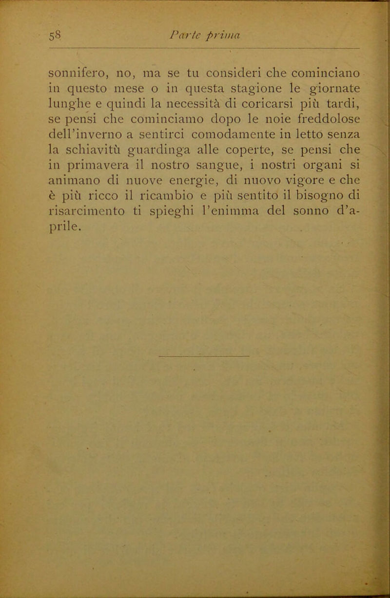 sonnifero, no, ma se tu consideri che cominciano in questo mese o in questa stagione le giornate lunghe e quindi la necessità di coricarsi più tardi, se pensi che cominciamo dopo le noie freddolose dell’inverno a sentirci comodamente in letto senza la schiavitù guardinga alle coperte, se pensi che in primavera il nostro sangue, i nostri organi si animano di nuove energie, di nuovo vigore e che è più ricco il ricambio e più sentito il bisogno di risarcimento ti spieghi l’enimma del sonno d’a- prile.