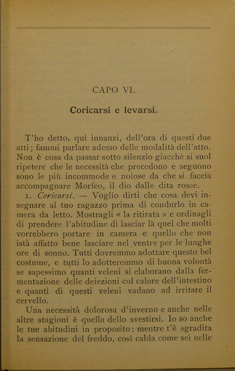 CAPO VI. Coricarsi e levarsi. T’ho detto, qui innanzi, dell’ora di questi due atti; fammi parlare adesso delle modalità dell’atto. Non è cosa da passar sotto silenzio giacché si suol ripetere che le necessità che precedono e seguono sono le più incommode e noiose da che si faccia accompagnare Morfeo, il dio dalle dita rosee. I. Coricarsi. — Voglio dirti che cosa devi in- segnare al tuo ragazzo prima di condurlo in ca- mera da letto. Mostragli « la ritirata » e ordinagli di prendere l’abitudine di lasciar là quel che molti vorrebbero portare in camera e quello che non istà affatto bene lasciare nel ventre per le lunghe ore di sonno. Tutti dovremmo adottare questo bel costume, e tutti lo adotteremmo di buona volontà se sapessimo quanti veleni si elaborano dalla fer- mentazione delle deiezioni col calore dell’intestino e quanti di questi veleni vadano ad irritare il cervello. Una necessità dolorosa d’inverno e anche nelle altre stagioni è quella dello svestirsi. Io so anche le tue abitudini in proposito; mentre t’è sgradita la sensazione del freddo, cosi calda come sei nelle