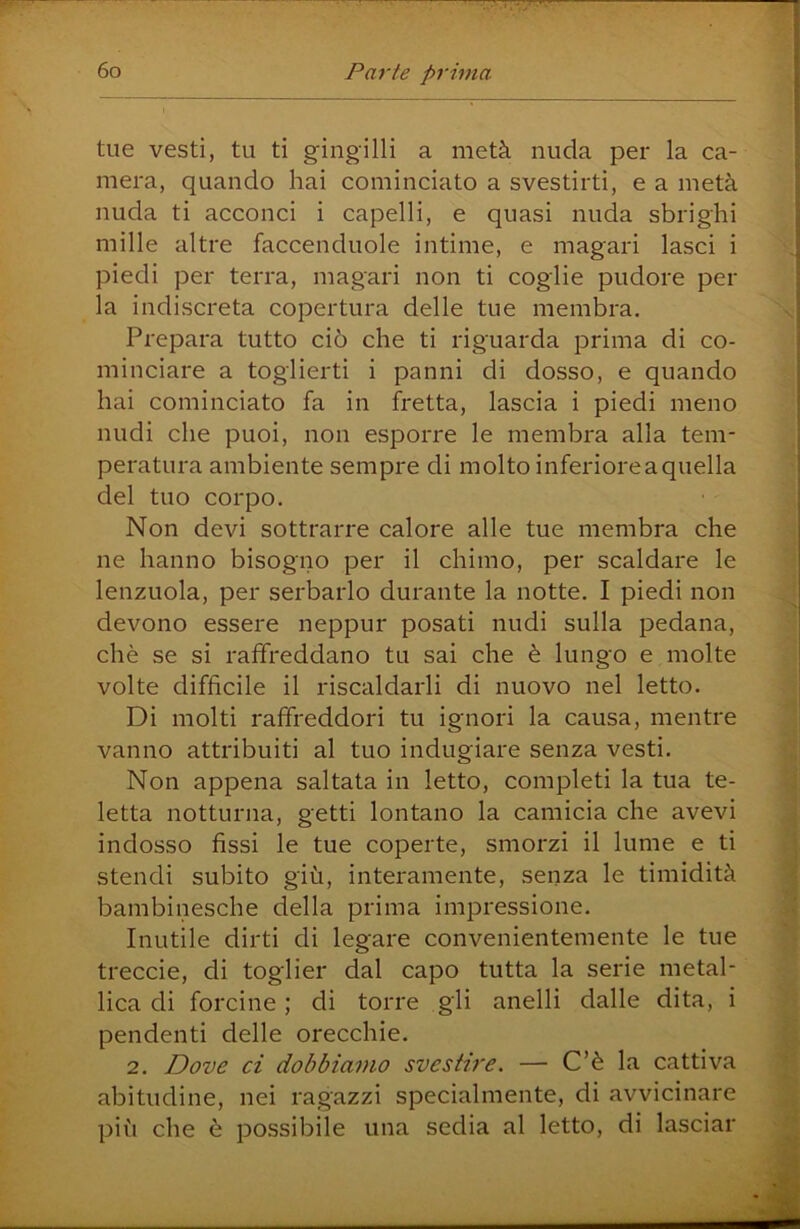 tue vesti, tu ti gingilli a metà nuda per la ca- mera, quando hai cominciato a svestirti, e a metà nuda ti acconci i capelli, e quasi nuda sbrighi mille altre faccenduole intime, e magari lasci i piedi per terra, magari non ti coglie pudore per la indiscreta copertura delle tue membra. Prepara tutto ciò che ti riguarda prima di co- minciare a toglierti i panni di dosso, e quando hai cominciato fa in fretta, lascia i piedi meno nudi che puoi, non esporre le membra alla tem- peratura ambiente sempre di molto inferioreaquella del tuo corpo. Non devi sottrarre calore alle tue membra che ne hanno bisogno per il chimo, per scaldare le lenzuola, per serbarlo durante la notte. I piedi non devono essere neppur posati nudi sulla pedana, chè se si raffreddano tu sai che è lungo e molte volte difficile il riscaldarli di nuovo nel letto. Di molti raffreddori tu ignori la causa, mentre vanno attribuiti al tuo indugiare senza vesti. Non appena saltata in letto, completi la tua te- letta notturna, getti lontano la camicia che avevi indosso fissi le tue coperte, smorzi il lume e ti stendi subito giù, interamente, senza le timidità bambinesche della prima impressione. Inutile dirti di legare convenientemente le tue treccie, di toglier dal capo tutta la serie metal- lica di forcine ; di torre gli anelli dalle dita, i pendenti delle orecchie. 2. Dove ci dobbiamo svestire. — C’è la cattiva abitudine, nei ragazzi specialmente, di avvicinare più che è possibile una sedia al letto, di lasciar