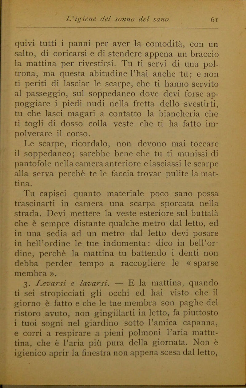 quivi tutti i panni per aver la comodità, con un salto, di coricarsi e di stendere appena un braccio la mattina per rivestirsi. Tu ti servi di una pol- trona, ma questa abitudine l’hai anche tu; e non ti periti di lasciar le scarpe, che ti hanno servito al passeggio, sul soppedaneo dove devi forse ap- poggiare i piedi nudi nella fretta dello svestirti, tu che lasci magari a contatto la biancheria che ti togli di dosso colla veste che ti ha fatto im- polverare il corso. Le scarpe, ricordalo, non devono mai toccare il soppedaneo; sarebbe bene che tu ti munissi di pantofole nella camera anteriore e lasciassi le scarpe alla serva perchè te le faccia trovar pulite la mat- tina. Tu capisci quanto materiale poco sano possa trascinarti in camera una scarpa sporcata nella strada. Devi mettere la veste esteriore sul buttalà che è sempre distante qualche metro dal letto, ed in una sedia ad un metro dal letto devi posare in bell’ordine le tue indumenta: dico in bell’or- dine, perchè la mattina tu battendo i denti non debba perder tempo a raccogliere le « sparse membra ». 3. Levarsi e lavarsi. — E la mattina, quando ti sei stropicciati gli occhi ed hai visto che il giorno è fatto e che le tue membra son paghe del ristoro avuto, non gingillarti in letto, fa piuttosto i tuoi sogni nel giardino sotto l’amica capanna, e corri a respirare a pieni polmoni l’aria mattu- tina, che è l’aria più pura della giornata. Non è igienico aprir la finestra non appena scesa dal letto.