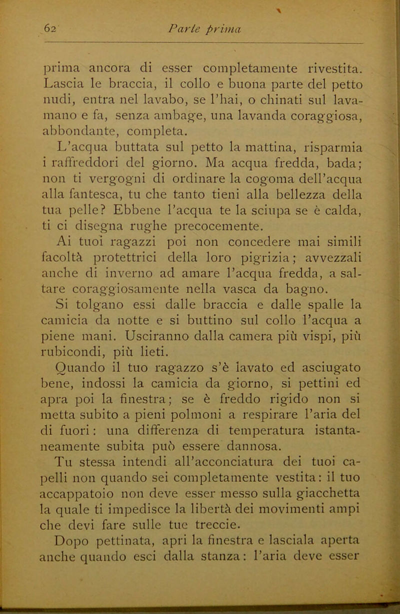 prima ancora eli esser completamente rivestita. Lascia le braccia, il collo e buona parte del petto nudi, entra nel lavabo, se l’hai, o chinati sul lava- mano e fa, senza ambage, una lavanda coraggiosa, abbondante, completa. L’acqua buttata sul petto la mattina, risparmia i raffreddori del giorno. Ma acqua fredda, bada; non ti vergogni di ordinare la cogoma dell’acqua alla fantesca, tu che tanto tieni alla bellezza della tua pelle? Ebbene l’acqua te la sciupa se è calda, ti ci disegna rughe precocemente. Ai tuoi ragazzi poi non concedere mai simili facoltà protettrici della loro pigrizia; avvezzali anche di inverno ad amare l’acqua fredda, a sal- tare coraggiosamente nella vasca da bagno. Si tolgano essi dalle braccia e dalle spalle la camicia da notte e si buttino sul collo Tacqua a piene mani. Usciranno dalla camera più vispi, più rubicondi, più lieti. Quando il tuo ragazzo s’è lavato ed asciugato bene, indossi la camicia da giorno, si pettini ed apra poi la finestra; se è freddo rigido non si metta subito a pieni polmoni a respirare l’aria del di fuori : una differenza di temperatura istanta- neamente subita può essere dannosa. Tu stessa intendi all’acconciatura dei tuoi ca- pelli non quando sei completamente vestita: il tuo accappatoio non deve esser messo sulla giacchetta la quale ti impedisce la libertà dei movimenti ampi che devi fare sulle tue treccie. Dopo pettinata, apri la finestra e lasciala aperta anche quando esci dalla stanza: l’aria deve esser