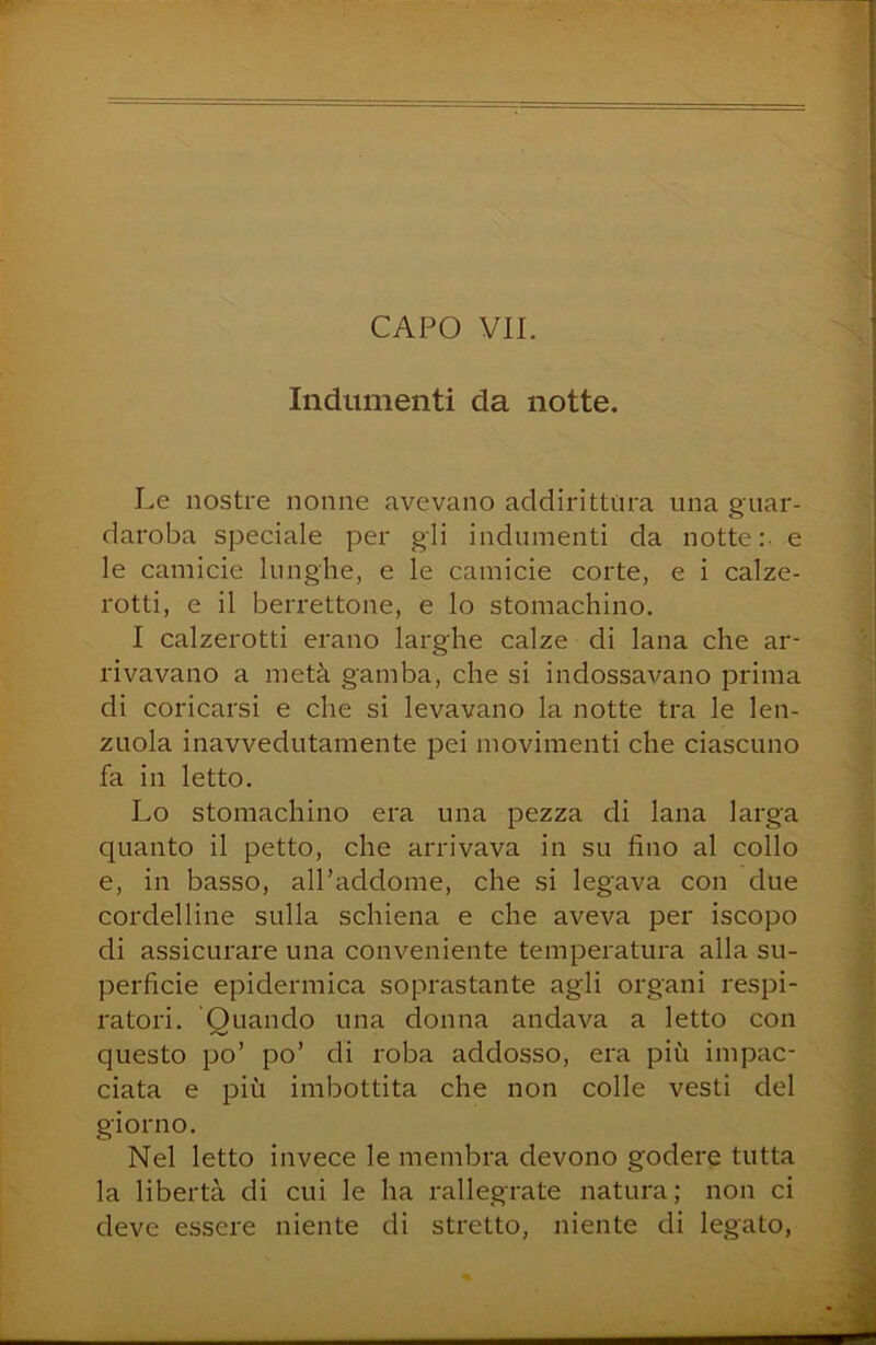 Indumenti da notte. Le nostre nonne avevano addirittura una guar- daroba speciale per gli indumenti da notte: e le camicie lunghe, e le camicie corte, e i calze- rotti, e il berrettone, e lo stomachino. I calzerotti erano larghe calze di lana che ar- rivavano a metà gamba, che si indossavano prima di coricarsi e che si levavano la notte tra le len- zuola inavvedutamente pei movimenti che ciascuno fa in letto. Lo stomachino era una pezza di lana larga quanto il petto, che arrivava in su fino al collo e, in basso, all’addome, che si legava con due cordelline sulla schiena e che aveva per iscopo di assicurare una conveniente temperatura alla su- perficie epidermica soprastante agli organi respi- ratori. Quando una donna andava a letto con questo po’ po’ di roba addosso, era più impac- ciata e più imbottita che non colle vesti del giorno. Nel letto invece le membra devono godere tutta la libertà di cui le ha rallegrate natura; non ci deve essere niente di stretto, niente di legato,