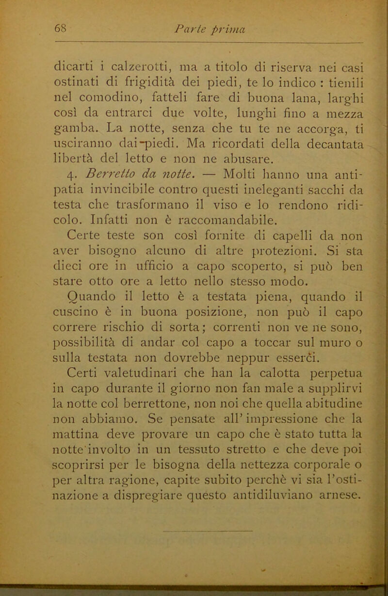 dicarti i calzerotti, ma a titolo di riserva nei casi ostinati di frigidità dei piedi, te lo indico : tienili nel comodino, fatteli fare di buona lana, larghi così da entrarci due volte, lunghi fino a mezza gamba. La notte, senza che tu te ne accorga, ti usciranno dai-piedi. Ma ricordati della decantata libertà del letto e non ne abusare. 4. Berretto da notte. — Molti hanno una anti- patia invincibile contro questi ineleganti sacchi da testa che trasformano il viso e lo rendono ridi- colo. Infatti non è raccomandabile. Certe teste son così fornite di capelli da non aver bisogno alcuno di altre protezioni. Si sta dieci ore in ufficio a capo scoperto, si può ben stare otto ore a letto nello stesso modo. Quando il letto è a testata piena, quando il cuscino è in buona posizione, non può il capo correre rischio di sorta ; correnti non ve ne sono, possibilità di andar col capo a toccar sul muro o sulla testata non dovrebbe neppur esserci. Certi valetudinari che han la calotta perpetua in capo durante il giorno non fan male a supplirvi la notte col berrettone, non noi che quella abitudine non abbiamo. Se pensate all’ impressione che la mattina deve provare un cajDO che è stato tutta la notte'involto in un tessuto stretto e che deve poi scoprirsi per le bisogna della nettezza corporale o per altra ragione, capite subito perchè vi sia l’osti- nazione a dispregiare quésto antidiluviano arnese.