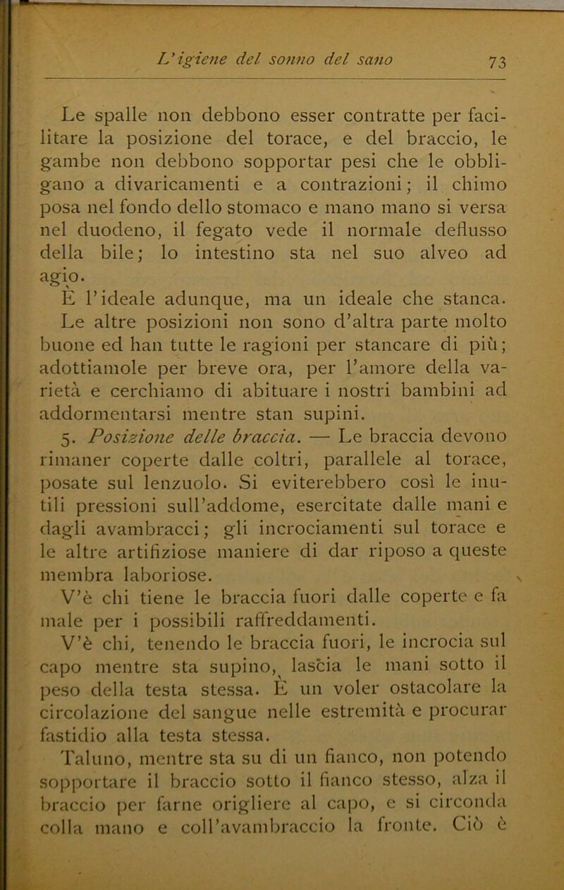 Le spalle non debbono esser contratte per faci- litare la posizione del torace, e del braccio, le gambe non debbono sopportar pesi che le obbli- gano a divaricamenti e a contrazioni ; il chimo posa nel fondo dello stomaco e mano mano si versa nel duodeno, il fegato vede il normale deflusso della bile; lo intestino sta nel suo alveo ad agio. E l’ideale adunque, ma un ideale che stanca. Le altre posizioni non sono d’altra parte molto buone ed han tutte le ragioni per stancare di più; adottiamole per breve ora, per l’amore della va- rietà e cerchiamo di abituare i nostri bambini ad addormentarsi mentre stan supini. 5. Posizione delle braccia. — Le braccia devono rimaner coperte dalle coltri, parallele al torace, posate sul lenzuolo. Si eviterebbero così le inu- tili pressioni suU’addome, esercitate dalle mani e dagli avambracci ; gli incrociamenti sul torace e le altre artifiziose maniere di dar riposo a queste membra laboriose. V’è chi tiene le braccia fuori dalle coperte e fa male per i possibili raffreddamenti. V’è chi, tenendo le braccia fuori, le incrocia sul capo mentre sta supino,^ lascia le mani sotto il peso della testa stessa. È un voler ostacolare la circolazione del sangue nelle estremità e procurar fastidio alla testa stessa. Taluno, mentre sta su di un fianco, non potendo sopportare il braccio sotto il fianco stesso, alza il braccio per farne origliere al capo, e si circonda colla mano e coll’avambraccio la fronte. Ciò è